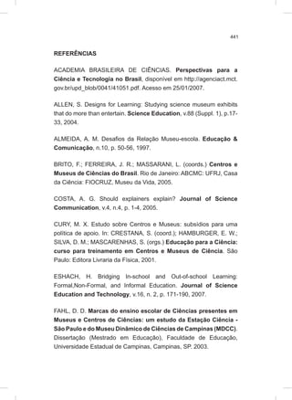 441
REFERÊNCIAS
ACADEMIA BRASILEIRA DE CIÊNCIAS. Perspectivas para a
Ciência e Tecnologia no Brasil, disponível em http://agenciact.mct.
gov.br/upd_blob/0041/41051.pdf. Acesso em 25/01/2007.
ALLEN, S. Designs for Learning: Studying science museum exhibits
that do more than entertain. Science Education, v.88 (Suppl. 1), p.17-
33, 2004.
ALMEIDA, A. M. Desafios da Relação Museu-escola. Educação &
Comunicação, n.10, p. 50-56, 1997.
BRITO, F.; FERREIRA, J. R.; MASSARANI, L. (coords.) Centros e
Museus de Ciências do Brasil. Rio de Janeiro: ABCMC: UFRJ, Casa
da Ciência: FIOCRUZ, Museu da Vida, 2005.
COSTA, A. G. Should explainers explain? Journal of Science
Communication, v.4, n.4, p. 1-4, 2005.
CURY, M. X. Estudo sobre Centros e Museus: subsídios para uma
política de apoio. In: CRESTANA, S. (coord.); HAMBURGER, E. W.;
SILVA, D. M.; MASCARENHAS, S. (orgs.) Educação para a Ciência:
curso para treinamento em Centros e Museus de Ciência. São
Paulo: Editora Livraria da Física, 2001.
ESHACH, H. Bridging In-school and Out-of-school Learning:
Formal,Non-Formal, and Informal Education. Journal of Science
Education and Technology, v.16, n. 2, p. 171-190, 2007.
FAHL, D. D. Marcas do ensino escolar de Ciências presentes em
Museus e Centros de Ciências: um estudo da Estação Ciência -
São Paulo e do Museu Dinâmico de Ciências de Campinas (MDCC).
Dissertação (Mestrado em Educação), Faculdade de Educação,
Universidade Estadual de Campinas, Campinas, SP. 2003.
 