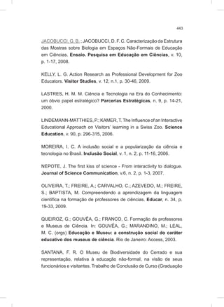 443
JACOBUCCI, G. B. ; JACOBUCCI, D. F. C. Caracterização da Estrutura
das Mostras sobre Biologia em Espaços Não-Formais de Educação
em Ciências. Ensaio. Pesquisa em Educação em Ciências, v. 10,
p. 1-17, 2008.
KELLY, L. G. Action Research as Professional Development for Zoo
Educators. Visitor Studies, v. 12, n.1, p. 30-46, 2009.
LASTRES, H. M. M. Ciência e Tecnologia na Era do Conhecimento:
um óbvio papel estratégico? Parcerias Estratégicas, n. 9, p. 14-21,
2000.
LINDEMANN-MATTHIES, P.; KAMER, T. The Influence of an Interactive
Educational Approach on Visitors’ learning in a Swiss Zoo. Science
Education, v. 90, p. 296-315, 2006.
MOREIRA, I. C. A inclusão social e a popularização da ciência e
tecnologia no Brasil. Inclusão Social, v. 1, n. 2, p. 11-16, 2006.
NEPOTE, J. The first kiss of science - From interactivity to dialogue.
Journal of Science Communication, v.6, n. 2, p. 1-3, 2007.
OLIVEIRA, T.; FREIRE, A.; CARVALHO, C.; AZEVEDO, M.; FREIRE,
S.; BAPTISTA, M. Compreendendo a aprendizagem da linguagem
científica na formação de professores de ciências. Educar, n. 34, p.
19-33, 2009.
QUEIROZ, G.; GOUVÊA, G.; FRANCO, C. Formação de professores
e Museus de Ciência. In: GOUVÊA, G.; MARANDINO, M.; LEAL,
M. C. (orgs) Educação e Museu: a construção social do caráter
educativo dos museus de ciência. Rio de Janeiro: Access, 2003.
SANTANA, F. R. O Museu de Biodiversidade do Cerrado e sua
representação, relativa à educação não-formal, na visão de seus
funcionários e visitantes. Trabalho de Conclusão de Curso (Graduação
 