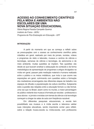 447
ACESSO AO CONHECIMENTO CIENTÍFICO
PELA MÍDIA E AMBIENTES NÃO
ESCOLARES EM UMA
NOVA SITUAÇÃO EDUCACIONAL
Glória Regina Pessôa Campello Queiroz
Instituto de Física - UERJ
Programa de Pós-Graduação em Educação - UFF
INTRODUÇÃO
A partir do momento em que se começa a refletir sobre
as preocupações com o acesso ao conhecimento científico pelos
cidadãos em geral, realizado por meio de jornais, revistas, vídeos
e programas de rádio e televisão, museus e centros de ciência e
tecnologia, semanas de ciência e tecnologia, de astronomia e de
meio ambiente, muitas questões se impõem. Tais questões vão
desde as que buscam analisar a adequação do conteúdo e da forma
metodológica de apresentação de programas e artigos divulgados na
mídia em geral, passam pela mediação material e humana realizada
entre o público e os meios midiáticos, que inclui a que ocorre nas
exposições em geral, culminando com questões sobre a formação
dos mediadores encarregados das diferentes etapas de trabalho nos
espaços de difusão e popularização da cultura científica. Subjacente
está a questão das relações entre a educação formal e a não formal,
uma vez que no Brasil, assim como no mundo, a maior percentagem
do público visitante dos museus é formada por escolas - professores e
seus alunos - e jornais e revistas com temas da ciência e da tecnologia
começam a chegar às salas de aula com freqüência razoável.
Em diferentes pesquisas educacionais, a escola tem
possibilitado aos museus e à mídia escrita e televisiva validar
suas intenções educativas, sendo importante contar para refletir,
sobre a relação museu-escola ou mídia-escola, com professores
 