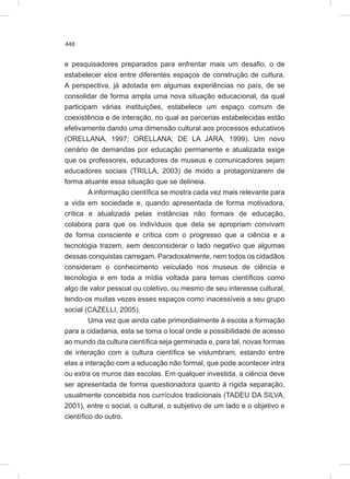 448
e pesquisadores preparados para enfrentar mais um desafio, o de
estabelecer elos entre diferentes espaços de construção de cultura.
A perspectiva, já adotada em algumas experiências no país, de se
consolidar de forma ampla uma nova situação educacional, da qual
participam várias instituições, estabelece um espaço comum de
coexistência e de interação, no qual as parcerias estabelecidas estão
efetivamente dando uma dimensão cultural aos processos educativos
(ORELLANA, 1997; ORELLANA; DE LA JARA, 1999). Um novo
cenário de demandas por educação permanente e atualizada exige
que os professores, educadores de museus e comunicadores sejam
educadores sociais (TRILLA, 2003) de modo a protagonizarem de
forma atuante essa situação que se delineia.
A informação científica se mostra cada vez mais relevante para
a vida em sociedade e, quando apresentada de forma motivadora,
crítica e atualizada pelas instâncias não formais de educação,
colabora para que os indivíduos que dela se apropriam convivam
de forma consciente e crítica com o progresso que a ciência e a
tecnologia trazem, sem desconsiderar o lado negativo que algumas
dessas conquistas carregam. Paradoxalmente, nem todos os cidadãos
consideram o conhecimento veiculado nos museus de ciência e
tecnologia e em toda a mídia voltada para temas científicos como
algo de valor pessoal ou coletivo, ou mesmo de seu interesse cultural,
tendo-os muitas vezes esses espaços como inacessíveis a seu grupo
social (CAZELLI, 2005).
Uma vez que ainda cabe primordialmente à escola a formação
para a cidadania, esta se torna o local onde a possibilidade de acesso
ao mundo da cultura científica seja germinada e, para tal, novas formas
de interação com a cultura científica se vislumbram, estando entre
elas a interação com a educação não formal, que pode acontecer intra
ou extra os muros das escolas. Em qualquer investida, a ciência deve
ser apresentada de forma questionadora quanto à rígida separação,
usualmente concebida nos currículos tradicionais (TADEU DA SILVA,
2001), entre o social, o cultural, o subjetivo de um lado e o objetivo e
científico do outro.
 