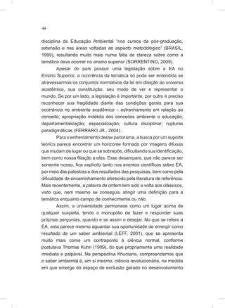 44
disciplina de Educação Ambiental “nos cursos de pós-graduação,
extensão e nas áreas voltadas ao aspecto metodológico” (BRASIL,
1999), resultando muito mais numa falta de clareza sobre como a
temática deve ocorrer no ensino superior (SORRENTINO, 2009).
Apesar do país possuir uma legislação sobre a EA no
Ensino Superior, a ocorrência da temática só pode ser entendida se
atravessarmos os conjuntos normativos da lei em direção ao universo
acadêmico, sua constituição, seu modo de ver e representar o
mundo. Se por um lado, a legislação é importante, por outro é preciso
reconhecer sua fragilidade diante das condições gerais para sua
ocorrência no ambiente acadêmico – estranhamento em relação ao
conceito; apropriação indébita dos conceitos ambiente e educação;
departamentalização; especialização; cultura disciplinar; rupturas
paradigmáticas (FERRARO JR., 2004).
Para o enfrentamento desse panorama, a busca por um suporte
teórico parece encontrar um horizonte formado por imagens difusas
que mudam de lugar ou que se sobrepõe, dificultando sua identificação,
bem como nossa filiação a eles. Esse desamparo, que não parece ser
somente nosso, fica explícito tanto nos eventos científicos sobre EA,
por meio das palestras e dos resultados das pesquisas, bem como pela
dificuldade de encaminhamento oferecido pela literatura de referência.
Mais recentemente, a palavra de ordem tem sido a volta aos clássicos,
visto que, nem mesmo se conseguiu atingir uma definição para a
temática enquanto campo de conhecimento ou não.
Assim, a universidade permanece como um lugar acima de
qualquer suspeita, tendo o monopólio de fazer e responder suas
próprias perguntas, quando e se assim o desejar. No que se refere à
EA, esta parece mesmo aguardar sua oportunidade de emergir como
resultado de um saber ambiental (LEFF, 2001), que se apresenta
muito mais como um contraponto à ciência normal, conforme
postulava Thomas Kuhn (1989), do que propriamente uma realidade
imediata e palpável. Na perspectiva Khuniana, compreendemos que
o saber ambiental é, em si mesmo, ciência revolucionária, na medida
em que emerge do espaço de exclusão gerado no desenvolvimento
 