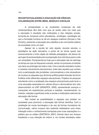 450
RECONTEXTUALIZANDO A EDUCAÇÃO EM CIÊNCIAS:
COLABORAÇÃO ENTRE MÍDIA, MUSEUS E ESCOLAS
A complexidade e as constantes mudanças da vida
contemporânea têm feito com que se aceite cada vez mais que
a educação é resultado das instituições e das relações sociais,
tornando-se consenso entre educadores, sociólogos, psicólogos etc
que a formação humana se dá em espaços coletivos (formais e não
formais), passando a educação dos cidadãos a ser uma tarefa coletiva
da sociedade como um todo.
Apesar de a escola ter sido alçada, durante séculos, a
paradigma da ação educativa, a ponto de se tornar quase que
exclusivamente o único objeto de reflexão pedagógica, ela deixou de
ser lugar de exclusividade para a preparação dos indivíduos para a vida
em sociedade. Compreende-se hoje que a educação não se restringe
ao tempo em que se frequenta a escola, sendo um processo constante
que deve se prolongar por toda a vida. Com a escola coexistem muitos
e variados mecanismos educacionais, entre eles aqueles que contam
com a participação dos jornalistas, comunicadores e dos educadores
de museus ou daqueles que de forma anfíbia podem transitar de forma
frutífera entre diferentes espaços educacionais. Projetos de pesquisa
estudando como a ampliação dos espaços educacionais pode levar a
uma educação assentada em valores éticos e democráticos tem sido
desenvolvidos na USP (ARANTES, 2008), apresentando avanços e
conquistas em experiências pontuais e isoladas, caracterizando, no
entanto, relações superficiais entre a escola e instituições externas de
educação não formal.
São muitas as possibilidades e espaços que existem na
sociedade para promover a educação não formal científica. Com a
ampliação de novas tecnologias e do uso de formas inovadoras de
comunicação, vários museus vêm podendo estabelecer uma maior
interação entre o conhecimento transposto para suas exposições e o
público que os visitam (DIETRICH, 2007), ficando clara nos museus
brasileiros a sua intenção de instruir e, em muitas atividades neles
 