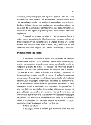 451
realizadas, uma preocupação com o público escolar. Entre as pontes
estabelecidas pelos museus com a sociedade, destacam-se as feitas
com a escola em geral e com as disciplinas escolares em particuçlar,
dando-se ênfase a temas que atualizem os conteúdos e atuem nos
processos de construção de conhecimentos que costumam oferecer
obstáculos à motivação e à aprendizagem de estudantes de diferentes
segmentos.
Em princípio, os dois caminhos – o formal e o não formal –
podem correr paralelamente, identificando-se, contudo, critérios de
diferenciação entre as especificidades e funções de cada um. Muitos
autores têm estudado esse tema e Trilla (2003) diferencia os dois
processos educativos segundo dois critérios: metodológico e estrutural.
CRITÉRIO METODOLÓGICO
A educação não formal é aquela que se realiza em princípio
fora do marco institucional da escola ou, quando realizada no espaço
escolar, se afasta dos procedimentos convencionalmente escolares.
Tampouco provém da família ou consiste na influência difusa e
poderosa que se dá no relacionamento do indivíduo com o “mundo”.
Em relação à metodologia educativa em museus, destaca-se na
literatura desse campo a importância que se dá ao fato de que esses
espaços sejam locais prazerosos, lúdicos, nos quais são valorizadas as
emoções, que pela própria etimologia da palavra se liga às motivações,
de tão reconhecida importância nos processos educativos. A partir
dessa perspectiva, é muito comum o argumento de que o lúdico é
algo que distingue a metodologia educativa utilizada nos museus da
que é utilizada nas escolas. Efetivamente, trata-se de uma forma de
simplificação do debate sobre as especificidades desses dois espaços
educativos, pois em ambos essa perspectiva pode ser adotada em
prol da aprendizagem, não havendo, no entanto, nenhuma obrigação
ou mesmo conveniência para se ficar restrito a ela.
Critério estrutural
A educação formal é aquela que apresenta uma estrutura
 