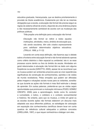 452
educativa graduada, hierarquizada, que se destina prioritariamente à
provisão de títulos acadêmicos. Exatamente por não ter as mesmas
obrigações que a escola, a educação não formal não precisa seguir as
regras do sistema oficial de ensino, dispondo de uma dinâmica própria
e não necessariamente cambiável de acordo com as mudanças das
políticas públicas.
Trilla propõe uma definição para a educação não formal:
Educação não formal se refere a todas aquelas
instituições, atividades, meios, âmbitos de educação que,
não sendo escolares, têm sido criados expressamente
para satisfazer determinados objetivos educativos.
(TRILLA, 1998, p.11-12)
Levando em conta essa definição, não fazemos aqui o debate
sobre a fronteira entre educação formal e não formal adotando apenas
como critério distintivo o fator espacial ou ambiental, isto é: se esse
processo ocorre dentro ou fora do âmbito da escola. Atividades em
geral relacionadas à educação não formal têm se dado com alguma
freqüência na escola (GIROTTO, 2005), apesar de se reconhecer que
os museus podem ser ambientes propícios para se viver experiências
significativas de construção de conhecimentos, opiniões e de visões
de mundo reveladoras. Pelas emoções que podem ser afloradas
pelas imagens e situações sociais novas para os visitantes, acredita-
se que durante as ações não formais é mais fácil estimular o desejo
de aprender. Em outras palavras, pretende-se que as visitas sejam
oportunidades que promovam a motivação intrínseca (POZO; GÓMEZ
CRESPO, 2009) para a aprendizagem, tendo como fio condutor
a curiosidade, o lúdico, o cotidiano e o contexto socioambiental
e histórico. No entanto, para que os museus, a mídia em geral ou
as escolas durante ações não formais elaborem um discurso mais
adaptado aos seus diferentes públicos, as estratégias de colocação
em exposição dos conhecimentos científicos devem levar em conta
quadros de referência cultural adequados a públicos concretos
(ORELLANA, 1997), o que requer conhecê-los e dialogar com eles.
 