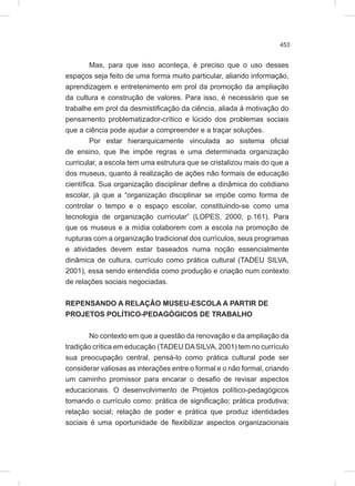 453
Mas, para que isso aconteça, é preciso que o uso desses
espaços seja feito de uma forma muito particular, aliando informação,
aprendizagem e entretenimento em prol da promoção da ampliação
da cultura e construção de valores. Para isso, é necessário que se
trabalhe em prol da desmistificação da ciência, aliada à motivação do
pensamento problematizador-crítico e lúcido dos problemas sociais
que a ciência pode ajudar a compreender e a traçar soluções.
Por estar hierarquicamente vinculada ao sistema oficial
de ensino, que lhe impõe regras e uma determinada organização
curricular, a escola tem uma estrutura que se cristalizou mais do que a
dos museus, quanto à realização de ações não formais de educação
científica. Sua organização disciplinar define a dinâmica do cotidiano
escolar, já que a “organização disciplinar se impõe como forma de
controlar o tempo e o espaço escolar, constituindo-se como uma
tecnologia de organização curricular” (LOPES, 2000, p.161). Para
que os museus e a mídia colaborem com a escola na promoção de
rupturas com a organização tradicional dos currículos, seus programas
e atividades devem estar baseados numa noção essencialmente
dinâmica de cultura, currículo como prática cultural (TADEU SILVA,
2001), essa sendo entendida como produção e criação num contexto
de relações sociais negociadas.
REPENSANDO A RELAÇÃO MUSEU-ESCOLA A PARTIR DE
PROJETOS POLÍTICO-PEDAGÓGICOS DE TRABALHO
No contexto em que a questão da renovação e da ampliação da
tradição crítica em educação (TADEU DASILVA, 2001) tem no currículo
sua preocupação central, pensá-lo como prática cultural pode ser
considerar valiosas as interações entre o formal e o não formal, criando
um caminho promissor para encarar o desafio de revisar aspectos
educacionais. O desenvolvimento de Projetos político-pedagógicos
tomando o currículo como: prática de significação; prática produtiva;
relação social; relação de poder e prática que produz identidades
sociais é uma oportunidade de flexibilizar aspectos organizacionais
 