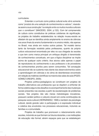 454
curriculares.
Entender o currículo como prática cultural evita vê-lo somente
como “produto de uma seleção de conhecimentos e valores”, visando-
se assim a sua construção “na relação entre os muitos mundos culturais
que o constituem” (MACEDO, 2004, p.122). Com tal compreensão
de cultura como constitutiva de práticas cotidianas de significação,
os projetos de trabalho estabelecidos na relação museu-escola se
afastam do que se identifica ainda amplamente no ensino de ciências
nos anos finais do ensino fundamental e no ensino médio, não apenas
no Brasil, mas ainda em muitos outros países. Tal modelo deriva
tanto da formação recebida pelos professores, quanto da própria
cultura educacional encontrada por eles na sua chegada às escolas
e que tem como marca principal um enfoque dirigido à transmissão
de conhecimentos conceituais, em que a lógica disciplinar se impõe
acima de qualquer outro critério. Aos alunos cabe apenas o papel
de reprodutores do conhecimento e aos professors o de provedores
de conhecimentos prontos para serem consumidos. Tal concepção
educacional não se sustenta mais diante dos desenvolvimentos sobre
a aprendizagem em ciências e do clima de desinteresse encontrado
em relação às matérias científicas na maioria das salas de aula (POZO;
GÓMEZ CRESPO, 2009).
Projetos político-pedagógicos se constituem em projetos de
trabalho alternativos aos professores que se dispõem a enfrentar de
forma coletiva alguns dos desafios no acompanhamento das mudanças
sociais presentes nas escolas a partir da escolarização de problemas
sociais. Tais projetos não são meras metodologias inovadoras,
possuem caráter político e cultural e levam em conta contribuições da
pesquisa socio-cultural (HERNÁNDEZ, 1998) e também da psicologia
cultural, dando grande valor à participação e à expressão individual
e coletiva dos envolvidos nos processos educacionais, incluindo as
famílias e a comunidade.
Projetos de trabalho que promovem o relacionamento entre
escolas, incluindo as que formam os futuros docentes, e as instituições
de educação não formal, abrem espaços para que se estabeleçam
 