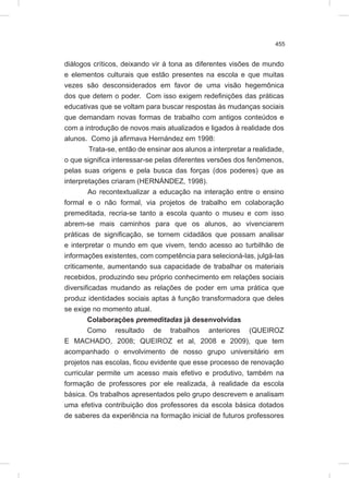 455
diálogos críticos, deixando vir à tona as diferentes visões de mundo
e elementos culturais que estão presentes na escola e que muitas
vezes são desconsiderados em favor de uma visão hegemônica
dos que detem o poder. Com isso exigem redefinições das práticas
educativas que se voltam para buscar respostas às mudanças sociais
que demandam novas formas de trabalho com antigos conteúdos e
com a introdução de novos mais atualizados e ligados à realidade dos
alunos. Como já afirmava Hernández em 1998:
Trata-se, então de ensinar aos alunos a interpretar a realidade,
o que significa interessar-se pelas diferentes versões dos fenômenos,
pelas suas origens e pela busca das forças (dos poderes) que as
interpretações criaram (HERNÁNDEZ, 1998).
Ao recontextualizar a educação na interação entre o ensino
formal e o não formal, via projetos de trabalho em colaboração
premeditada, recria-se tanto a escola quanto o museu e com isso
abrem-se mais caminhos para que os alunos, ao vivenciarem
práticas de significação, se tornem cidadãos que possam analisar
e interpretar o mundo em que vivem, tendo acesso ao turbilhão de
informações existentes, com competência para selecioná-las, julgá-las
criticamente, aumentando sua capacidade de trabalhar os materiais
recebidos, produzindo seu próprio conhecimento em relações sociais
diversificadas mudando as relações de poder em uma prática que
produz identidades sociais aptas à função transformadora que deles
se exige no momento atual.
Colaborações premeditadas já desenvolvidas
Como resultado de trabalhos anteriores (QUEIROZ
E MACHADO, 2008; QUEIROZ et al, 2008 e 2009), que tem
acompanhado o envolvimento de nosso grupo universitário em
projetos nas escolas, ficou evidente que esse processo de renovação
curricular permite um acesso mais efetivo e produtivo, também na
formação de professores por ele realizada, à realidade da escola
básica. Os trabalhos apresentados pelo grupo descrevem e analisam
uma efetiva contribuição dos professores da escola básica dotados
de saberes da experiência na formação inicial de futuros professores
 