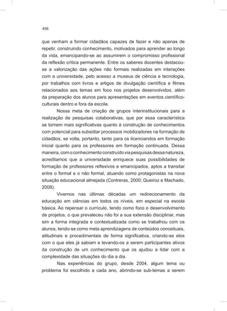 456
que venham a formar cidadãos capazes de fazer e não apenas de
repetir, construindo conhecimento, motivados para aprender ao longo
da vida, emancipando-se ao assumirem o compromisso profissional
da reflexão crítica permanente. Entre os saberes docentes destacou-
se a valorização das ações não formais realizadas em interações
com a universidade, pelo acesso a museus de ciência e tecnologia,
por trabalhos com livros e artigos de divulgação científica e filmes
relacionados aos temas em foco nos projetos desenvolvidos, além
da preparação dos alunos para apresentações em eventos científico-
culturais dentro e fora da escola.
Nossa meta de criação de grupos interinstitucionais para a
realização de pesquisas colaborativas, que por essa característica
se tornem mais significativas quanto à construção de conhecimentos
com potencial para subsidiar processos mobilizadores na formação de
cidadãos, se volta, portanto, tanto para os licenciandos em formação
inicial quanto para os professores em formação continuada. Dessa
maneira,comoconhecimentoconstruídoviapesquisasdessanatureza,
acreditamos que a universidade enriquece suas possibilidades de
formação de professores reflexivos e emancipados, aptos a transitar
entre o formal e o não formal, atuando como protagonistas na nova
situação educacional almejada (Contreras, 2000; Queiroz e Machado,
2008).
Vivemos nas últimas décadas um redirecionamento da
educação em ciências em todos os níveis, em especial na escola
básica. Ao repensar o currículo, tendo como foco o desenvolvimento
de projetos, o que prevaleceu não foi a sua extensão disciplinar, mas
sim a forma integrada e contextualizada como se trabalhou com os
alunos, tendo-se como meta aprendizagens de conteúdos conceituais,
atitudinais e procedimentais de forma significativa, criando-se elos
com o que eles já sabiam e levando-os a serem participantes ativos
da construção de um conhecimento que os ajudou a lidar com a
complexidade das situações do dia a dia.
Nas experiências do grupo, desde 2004, algum tema ou
problema foi escolhido a cada ano, abrindo-se sub-temas a serem
 