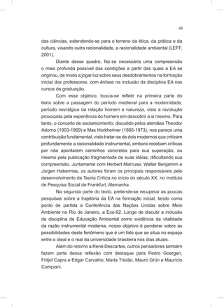 45
das ciências, estendendo-se para o terreno da ética, da prática e da
cultura, visando outra racionalidade, a racionalidade ambiental (LEFF,
2001).
Diante desse quadro, faz-se necessária uma compreensão
o mais profunda possível das condições a partir das quais a EA se
originou, de modo a jogar luz sobre seus desdobramentos na formação
inicial dos professores, com ênfase na inclusão da disciplina EA nos
cursos de graduação.
Com esse objetivo, busca-se refletir na primeira parte do
texto sobre a passagem do período medieval para a modernidade,
período nevrálgico da relação homem e natureza, visto a revolução
provocada pela experiência do homem em descobrir a si mesmo. Para
tanto, o conceito de esclarecimento, discutido pelos alemães Theodor
Adorno (1903-1969) e Max Horkheimer (1885-1973), nos parece uma
contribuição fundamental, visto tratar-se de dois modernos que criticam
profundamente a racionalidade instrumental, embora recebam críticas
por não apontarem caminhos concretos para sua superação, ou
mesmo pela publicação fragmentada de suas idéias, dificultando sua
compreensão. Juntamente com Herbert Marcuse, Walter Benjamim e
Jürgen Habermas, os autores foram os principais responsáveis pelo
desenvolvimento da Teoria Crítica no início do século XX, no Instituto
de Pesquisa Social de Frankfurt, Alemanha.
Na segunda parte do texto, pretende-se recuperar as poucas
pesquisas sobre a trajetória da EA na formação inicial, tendo como
ponto de partida a Conferência das Nações Unidas sobre Meio
Ambiente no Rio de Janeiro, a Eco-92. Longe de discutir a inclusão
da disciplina de Educação Ambiental como evidência da vitalidade
da razão instrumental moderna, nosso objetivo é ponderar sobre as
possibilidades deste fenômeno que é um fato que se situa no espaço
entre o ideal e o real da universidade brasileira nos dias atuais.
Além do retorno a René Descartes, outros pensadores também
fazem parte dessa reflexão com destaque para Pedro Goergen,
Fritjof Capra e Edgar Carvalho, Marta Tristão, Mauro Grün e Maurício
Compiani.
 