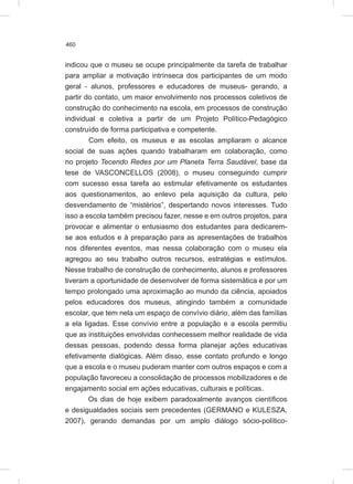 460
indicou que o museu se ocupe principalmente da tarefa de trabalhar
para ampliar a motivação intrínseca dos participantes de um modo
geral - alunos, professores e educadores de museus- gerando, a
partir do contato, um maior envolvimento nos processos coletivos de
construção do conhecimento na escola, em processos de construção
individual e coletiva a partir de um Projeto Político-Pedagógico
construído de forma participativa e competente.
Com efeito, os museus e as escolas ampliaram o alcance
social de suas ações quando trabalharam em colaboração, como
no projeto Tecendo Redes por um Planeta Terra Saudável, base da
tese de VASCONCELLOS (2008), o museu conseguindo cumprir
com sucesso essa tarefa ao estimular efetivamente os estudantes
aos questionamentos, ao enlevo pela aquisição da cultura, pelo
desvendamento de “mistérios”, despertando novos interesses. Tudo
isso a escola também precisou fazer, nesse e em outros projetos, para
provocar e alimentar o entusiasmo dos estudantes para dedicarem-
se aos estudos e à preparação para as apresentações de trabalhos
nos diferentes eventos, mas nessa colaboração com o museu ela
agregou ao seu trabalho outros recursos, estratégias e estímulos.
Nesse trabalho de construção de conhecimento, alunos e professores
tiveram a oportunidade de desenvolver de forma sistemática e por um
tempo prolongado uma aproximação ao mundo da ciência, apoiados
pelos educadores dos museus, atingindo também a comunidade
escolar, que tem nela um espaço de convívio diário, além das famílias
a ela ligadas. Esse convívio entre a população e a escola permitiu
que as instituições envolvidas conhecessem melhor realidade de vida
dessas pessoas, podendo dessa forma planejar ações educativas
efetivamente dialógicas. Além disso, esse contato profundo e longo
que a escola e o museu puderam manter com outros espaços e com a
população favoreceu a consolidação de processos mobilizadores e de
engajamento social em ações educativas, culturais e políticas.
Os dias de hoje exibem paradoxalmente avanços científicos
e desigualdades sociais sem precedentes (GERMANO e KULESZA,
2007), gerando demandas por um amplo diálogo sócio-político-
 
