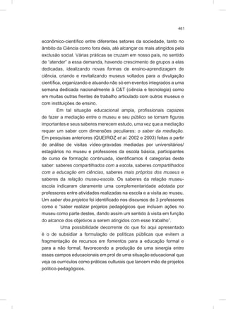 461
econômico-científico entre diferentes setores da sociedade, tanto no
âmbito da Ciência como fora dela, até alcançar os mais atingidos pela
exclusão social. Várias práticas se cruzam em nosso país, no sentido
de “atender” a essa demanda, havendo crescimento de grupos a elas
dedicadas, idealizando novas formas de ensino-aprendizagem de
ciência, criando e revitalizando museus voltados para a divulgação
científica, organizando e atuando não só em eventos integrados a uma
semana dedicada nacionalmente à C&T (ciência e tecnologia) como
em muitas outras frentes de trabalho articulado com outros museus e
com instituições de ensino.
Em tal situação educacional ampla, profissionais capazes
de fazer a mediação entre o museu e seu público se tornam figuras
importantes e seus saberes merecem estudo, uma vez que a mediação
requer um saber com dimensões peculiares: o saber da mediação.
Em pesquisas anteriores (QUEIROZ et al. 2002 e 2003) feitas a partir
de análise de visitas vídeo-gravadas mediadas por universitários/
estagiários no museu e professores da escola básica, participantes
de curso de formação continuada, identificamos 4 categorias deste
saber: saberes compartilhados com a escola, saberes compartilhados
com a educação em ciências, saberes mais próprios dos museus e
saberes da relação museu-escola. Os saberes da relação museu-
escola indicaram claramente uma complementaridade adotada por
professores entre atividades realizadas na escola e a visita ao museu.
Um saber dos projetos foi identificado nos discursos de 3 professores
como o “saber realizar projetos pedagógicos que incluam ações no
museu como parte destes, dando assim um sentido à visita em função
do alcance dos objetivos a serem atingidos com esse trabalho”.
Uma possibilidade decorrente do que foi aqui apresentado
é o de subsidiar a formulação de políticas públicas que evitem a
fragmentação de recursos em fomentos para a educação formal e
para a não formal, favorecendo a produção de uma sinergia entre
esses campos educacionais em prol de uma situação educacional que
veja os currículos como práticas culturais que lancem mão de projetos
político-pedagógicos.
 