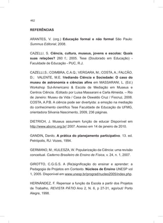 462
REFERÊNCIAS
ARANTES, V. (org.) Educação formal e não formal São Paulo:
Summus Editorial, 2008.
CAZELLI, S. Ciência, cultura, museus, jovens e escolas: Quais
suas relações? 260 f.; 2005. Tese (Doutorado em Educação) -
Faculdade de Educação - PUC, R.J.
CAZELLI,S.; COIMBRA, C.A.Q.; VERGARA, M.; COSTA, A.; FALCÃO,
D.; VALENTE, M.E. Mediando Ciência e Sociedade: O caso do
museu de astronomia e ciências afins em MASSARANI, L. (Ed.)
Workshop Sul-Americano & Escola de Mediação em Museus e
Centros Ciência. /Editado por Luisa Massarani e Carla Almeida. – Rio
de Janeiro: Museu da Vida / Casa de Oswaldo Cruz / Fiocruz, 2008.
COSTA, A.P.B. A ciência pode ser divertyida: a emoção na mediação
do conhecimento científico Tese Faculdade de Educação da UFMG,
orientadora Silvania Nascimento, 2009, 236 páginas.
DIETRICH, J. Museus assumem função de educar Disponível em
http://www.abcmc.org.br/ 2007. Acesso em 14 de janeiro de 2010.
GANDIN, Danilo. A prática do planejamento participativo. 13. ed.
Petrópolis, RJ: Vozes, 1994.
GERMANO, M.; KULESZA, W. Popularização da Ciência: uma revisão
conceitual. Caderno Brasileiro de Ensino de Física, v. 24, n. 1, 2007.
GIROTTO, C.G.G.S. A (Re)significação do ensinar e aprender: a
Pedagogia de Projetos em Contexto. Núcleos de Ensino UNESP vol
1, 2005. Disponível em www.unesp.br/prograd/nucleo2005/index.php.
HERNÁNDEZ, F. Repensar a função da Escola a partir dos Projetos
de Trabalho, REVISTA PÁTIO Ano 2, N. 6, p 27-31, ago/out/ Porto
Alegre, 1998.
 