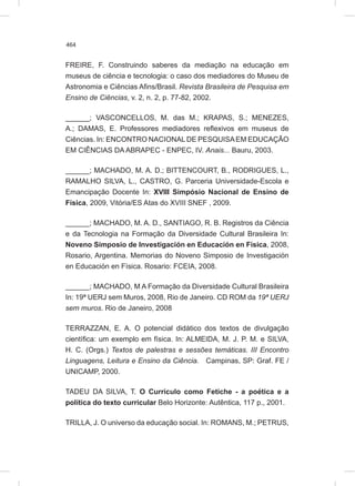 464
FREIRE, F. Construindo saberes da mediação na educação em
museus de ciência e tecnologia: o caso dos mediadores do Museu de
Astronomia e Ciências Afins/Brasil. Revista Brasileira de Pesquisa em
Ensino de Ciências, v. 2, n. 2, p. 77-82, 2002.
______; VASCONCELLOS, M. das M.; KRAPAS, S.; MENEZES,
A.; DAMAS, E. Professores mediadores reflexivos em museus de
Ciências. In: ENCONTRO NACIONALDE PESQUISAEM EDUCAÇÃO
EM CIÊNCIAS DA ABRAPEC - ENPEC, IV. Anais... Bauru, 2003.
______; MACHADO, M. A. D.; BITTENCOURT, B., RODRIGUES, L.,
RAMALHO SILVA, L., CASTRO, G. Parceria Universidade-Escola e
Emancipação Docente In: XVIII Simpósio Nacional de Ensino de
Física, 2009, Vitória/ES Atas do XVIII SNEF , 2009.
______; MACHADO, M. A. D., SANTIAGO, R. B. Registros da Ciência
e da Tecnologia na Formação da Diversidade Cultural Brasileira In:
Noveno Simposio de Investigación en Educación en Física, 2008,
Rosario, Argentina. Memorias do Noveno Simposio de Investigación
en Educación en Física. Rosario: FCEIA, 2008.
______; MACHADO, M A Formação da Diversidade Cultural Brasileira
In: 19ª UERJ sem Muros, 2008, Rio de Janeiro. CD ROM da 19ª UERJ
sem muros. Rio de Janeiro, 2008
TERRAZZAN, E. A. O potencial didático dos textos de divulgação
científica: um exemplo em física. In: ALMEIDA, M. J. P. M. e SILVA,
H. C. (Orgs.) Textos de palestras e sessões temáticas. III Encontro
Linguagens, Leitura e Ensino da Ciência. Campinas, SP: Graf. FE /
UNICAMP, 2000.
TADEU DA SILVA, T. O Currículo como Fetiche - a poética e a
política do texto curricular Belo Horizonte: Autêntica, 117 p., 2001.
TRILLA, J. O universo da educação social. In: ROMANS, M.; PETRUS,
 