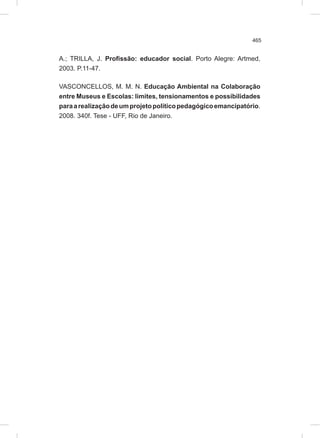 465
A.; TRILLA, J. Profissão: educador social. Porto Alegre: Artmed,
2003. P.11-47.
VASCONCELLOS, M. M. N. Educação Ambiental na Colaboração
entre Museus e Escolas: limites, tensionamentos e possibilidades
paraarealizaçãodeumprojetopolíticopedagógicoemancipatório.
2008. 340f. Tese - UFF, Rio de Janeiro.
 