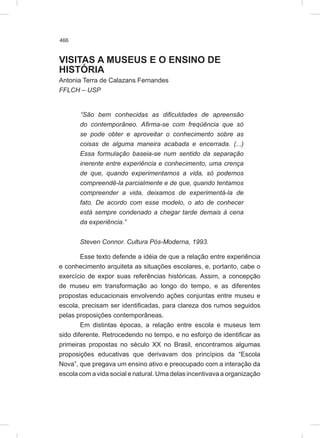 466
VISITAS A MUSEUS E O ENSINO DE
HISTÓRIA
Antonia Terra de Calazans Fernandes
FFLCH – USP
“São bem conhecidas as dificuldades de apreensão
do contemporâneo. Afirma-se com freqüência que só
se pode obter e aproveitar o conhecimento sobre as
coisas de alguma maneira acabada e encerrada. (...)
Essa formulação baseia-se num sentido da separação
inerente entre experiência e conhecimento, uma crença
de que, quando experimentamos a vida, só podemos
compreendê-la parcialmente e de que, quando tentamos
compreender a vida, deixamos de experimentá-la de
fato. De acordo com esse modelo, o ato de conhecer
está sempre condenado a chegar tarde demais à cena
da experiência.”
Steven Connor. Cultura Pós-Moderna, 1993.
Esse texto defende a idéia de que a relação entre experiência
e conhecimento arquiteta as situações escolares, e, portanto, cabe o
exercício de expor suas referências históricas. Assim, a concepção
de museu em transformação ao longo do tempo, e as diferentes
propostas educacionais envolvendo ações conjuntas entre museu e
escola, precisam ser identificadas, para clareza dos rumos seguidos
pelas proposições contemporâneas.
Em distintas épocas, a relação entre escola e museus tem
sido diferente. Retrocedendo no tempo, e no esforço de identificar as
primeiras propostas no século XX no Brasil, encontramos algumas
proposições educativas que derivavam dos princípios da “Escola
Nova”, que pregava um ensino ativo e preocupado com a interação da
escola com a vida social e natural. Uma delas incentivava a organização
 