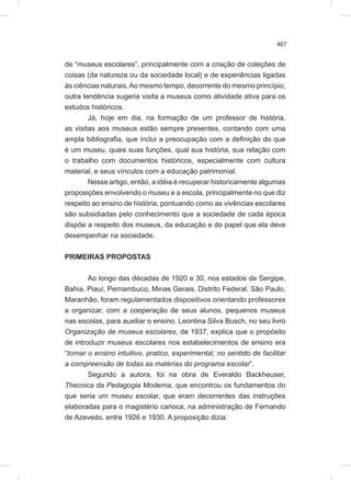 467
de “museus escolares”, principalmente com a criação de coleções de
coisas (da natureza ou da sociedade local) e de experiências ligadas
às ciências naturais.Ao mesmo tempo, decorrente do mesmo princípio,
outra tendência sugeria visita a museus como atividade ativa para os
estudos históricos.
Já, hoje em dia, na formação de um professor de história,
as visitas aos museus estão sempre presentes, contando com uma
ampla bibliografia, que inclui a preocupação com a definição do que
é um museu, quais suas funções, qual sua história, sua relação com
o trabalho com documentos históricos, especialmente com cultura
material, e seus vínculos com a educação patrimonial.
Nesse artigo, então, a idéia é recuperar historicamente algumas
proposições envolvendo o museu e a escola, principalmente no que diz
respeito ao ensino de história, pontuando como as vivências escolares
são subsidiadas pelo conhecimento que a sociedade de cada época
dispõe a respeito dos museus, da educação e do papel que ela deve
desempenhar na sociedade.
PRIMEIRAS PROPOSTAS
Ao longo das décadas de 1920 e 30, nos estados de Sergipe,
Bahia, Piauí, Pernambuco, Minas Gerais, Distrito Federal, São Paulo,
Maranhão, foram regulamentados dispositivos orientando professores
a organizar, com a cooperação de seus alunos, pequenos museus
nas escolas, para auxiliar o ensino. Leontina Silva Busch, no seu livro
Organização de museus escolares, de 1937, explica que o propósito
de introduzir museus escolares nos estabelecimentos de ensino era
“tornar o ensino intuitivo, pratico, experimental, no sentido de facilitar
a compreensão de todas as matérias do programa escolar”.
Segundo a autora, foi na obra de Everaldo Backheuser,
Thecnica da Pedagogia Moderna, que encontrou os fundamentos do
que seria um museu escolar, que eram decorrentes das instruções
elaboradas para o magistério carioca, na administração de Fernando
de Azevedo, entre 1926 e 1930. A proposição dizia:
 