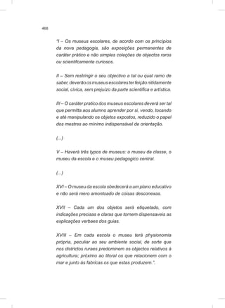 468
“I – Os museus escolares, de acordo com os princípios
da nova pedagogia, são exposições permanentes de
caráter prático e não simples coleções de objectos raros
ou scientifcamente curiosos.
II – Sem restringir o seu objectivo a tal ou qual ramo de
saber,deverãoosmuseusescolaresterfeiçãonitidamente
social, cívica, sem prejuízo da parte scientifica e artística.
III – O caráter pratico dos museus escolares deverá ser tal
que permitta aos alumno aprender por si, vendo, tocando
e até manipulando os objetos expostos, reduzido o papel
dos mestres ao mínimo indispensável de orientação.
(...)
V – Haverá três typos de museus: o museu da classe, o
museu da escola e o museu pedagogico central.
(...)
XVI – O museu da escola obedecerá a um plano educativo
e não será mero amontoado de coisas desconexas.
XVII – Cada um dos objetos será etiquetado, com
indicações precisas e claras que tornem dispensaveis as
explicações verbaes dos guias.
XVIII – Em cada escola o museu terá physionomia
própria, peculiar ao seu ambiente social, de sorte que
nos districtos ruraes predominem os objectos relativos á
agricultura; próximo ao litoral os que relacionem com o
mar e junto ás fabricas os que estas produzem.”.
 