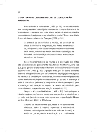 46
O CONTEXTO DE ORIGEM E OS LIMITES DA EDUCAÇÃO
AMBIENTAL
Para Adorno e Horkheimer (1985, p. 19) “o esclarecimento
tem perseguido sempre o objetivo de livrar os homens do medo e de
investi-los na posição de senhores. Mas a terra totalmente esclarecida
resplandece sob o signo de uma calamidade triunfal.” Essa calamidade
fica explícita nas palavras de Goergen (2001, p. 20):
A tentativa de desencantar o mundo, de dissolver os
mitos e substituir a imaginação pela razão transformou-
se, aos poucos, num poder que já não conhece barreiras
nem limites, que não se detém nem ante a destruição da
natureza, da escravização da criatura, ou da manipulação
do próprio ser humano.
Esse desencantamento do mundo e a dissolução dos mitos
são fundamentais no pensamento de Adorno e Horkheimer, uma vez
que, para garantir a felicidade do homem, o conhecimento deveria ser
objetivo e útil (1985, p. 20). O próprio mito, por ter como elemento
básico o antropomorfismo, por ser uma forma de projeção do subjetivo
na natureza e também por ritualizar-se, acabou sendo compreendido
como resultado do próprio esclarecimento (p. 22-23). A diferença é
essa e que ainda permanece: enquanto o mito é perseguido pela
aproximação em relação ao objeto, a ciência se constituiu pelo
distanciamento progressivo em relação ao objeto (p. 25).
Segundo Adorno e Horkheimer (1985, p. 21), “no trajeto para a
ciência moderna, os homens renunciaram ao sentido e substituíram o
conceito pela fórmula, a causa pela regra e pela probabilidade”. Nesse
sentido, Goergen (2001, p. 20) afirma:
A forma de racionalidade que passa a ser considerada
científica, certa e segura, separa-se e distancia-se
daquela outra vigente nas decisões práticas (morais) e
estéticas que requerem a explicação e a consistência
 