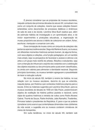 469
É preciso considerar que as propostas de museus escolares,
naquele contexto das primeiras décadas do século XX, concebiam-nos
como um conjunto de coleções, mesmo que essas coleções fossem
entendidas como decorrentes de processos didáticos e dinâmicos
da sala de aula e da escola. Leontina Silva Bush explica que, além
de estimular hábitos de investigação e um aprendizado ativo, e de
incluir experimentos e produções educativas, a organização do
museu propiciaria aos alunos o hábito de colecionar em ordem, fichar,
escriturar, manipular e conservar com zelo.
Essa concepção de museu como um conjunto de coleções não
pertencia apenas à esfera escolar. Segundo Marlene Suano, os museus
em diferentes momentos históricos sempre tiveram, de alguma forma,
com seus objetos e coleções, uma função pedagógica, em um sentido
mais amplo, seja na perspectiva de favorecer o acesso à ciência e às
artes a um grupo mais restrito de artistas, filósofos e estudantes, seja
com a intenção de influenciar o espírito dos visitantes com a celebração
dos objetos expostos ou dos princípios pelos quais eram classificados,
ou ainda com valores para alimentar a identidade nacional. Seguindo
princípios iluministas, os museus também agregavam a possibilidade
de lazer e instrução cultural.
No início do século XX, também o ensino de história, na sua
relação com os museus escolares, decorria do que se entendia,
naquela época, por História e por conteúdos históricos próprios para a
escola. Entre os materiais sugeridos por Leontina Silva Bush, para os
museus escolares da década de 1930 em São Paulo, predominavam
objetos de exaltação da história política paulista e nacional, como
cópia de quadros históricos e retratos de vultos como Pedro Alvares
Cabral, Thomé de Souza, Padre Anchieta, João Ramalho, Tiradentes,
Princesa Isabel e presidentes da República. E para o que se poderia
considerar como acervo que contemplasse dimensões mais cotidianas
da vida social, a sugestão era os museus conterem miniaturas de
meios de transportes.
Em outra tendência, no início do século XX, também sob
 