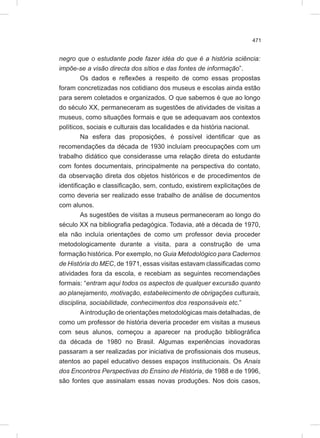 471
negro que o estudante pode fazer idéa do que é a história sciência:
impõe-se a visão directa dos sítios e das fontes de informação”.
Os dados e reflexões a respeito de como essas propostas
foram concretizadas nos cotidiano dos museus e escolas ainda estão
para serem coletados e organizados. O que sabemos é que ao longo
do século XX, permaneceram as sugestões de atividades de visitas a
museus, como situações formais e que se adequavam aos contextos
políticos, sociais e culturais das localidades e da história nacional.
Na esfera das proposições, é possível identificar que as
recomendações da década de 1930 incluíam preocupações com um
trabalho didático que considerasse uma relação direta do estudante
com fontes documentais, principalmente na perspectiva do contato,
da observação direta dos objetos históricos e de procedimentos de
identificação e classificação, sem, contudo, existirem explicitações de
como deveria ser realizado esse trabalho de análise de documentos
com alunos.
As sugestões de visitas a museus permaneceram ao longo do
século XX na bibliografia pedagógica. Todavia, até a década de 1970,
ela não incluía orientações de como um professor devia proceder
metodologicamente durante a visita, para a construção de uma
formação histórica. Por exemplo, no Guia Metodológico para Cadernos
de História do MEC, de 1971, essas visitas estavam classificadas como
atividades fora da escola, e recebiam as seguintes recomendações
formais: “entram aqui todos os aspectos de qualquer excursão quanto
ao planejamento, motivação, estabelecimento de obrigações culturais,
disciplina, sociabilidade, conhecimentos dos responsáveis etc.”
Aintrodução de orientações metodológicas mais detalhadas, de
como um professor de história deveria proceder em visitas a museus
com seus alunos, começou a aparecer na produção bibliográfica
da década de 1980 no Brasil. Algumas experiências inovadoras
passaram a ser realizadas por iniciativa de profissionais dos museus,
atentos ao papel educativo desses espaços institucionais. Os Anais
dos Encontros Perspectivas do Ensino de História, de 1988 e de 1996,
são fontes que assinalam essas novas produções. Nos dois casos,
 