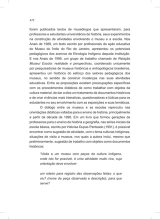 472
foram publicados textos de museólogos que apresentaram, para
professores e estudantes universitários de história, seus experimentos
na construção de atividades envolvendo o museu e a escola. Nos
Anais de 1988, um texto escrito por profissionais da ação educativa
do Museu do Índio do Rio de Janeiro, apresentou os potenciais
pedagógicos dos acervos de Etnologia Indígena daquela instituição.
E nos Anais de 1996, um grupo de trabalho chamado de Relação
Museu/ Escola: realidade e perspectivas, coordenado unicamente
por pesquisadores de museus históricos e antropológicos brasileiros,
apresentou um histórico do esforço dos setores pedagógicos dos
museus, no sentido de construir mudanças nas suas atividades
educativas. Entre as proposições existiam preocupações específicas
com os procedimentos didáticos de como trabalhar com objetos da
cultura material, de dar a eles um tratamento de documentos históricos
e de criar vivências mais interativas, questionadoras e lúdicas para os
estudantes no seu envolvimento com as exposições e suas temáticas.
O diálogo entre os museus e as escolas repercutiu nas
orientações didáticas voltadas para o ensino de história, principalmente
a partir da década de 1990. Em um livro que formou gerações de
professores para o ensino de história e geografia, nas séries iniciais da
escola básica, escrito por Heloísa Dupas Penteado (1991), é possível
encontrar como sugestão de atividade, com o tema culturas indígenas,
situações de visita a museus, nos quais a autora inclui, mesmo que
preliminarmente, sugestão de trabalho com objetos como documentos
históricos:
“Visita a um museu com peças da cultura indígena,
onde isto for possível, é uma atividade muito rica, cuja
orientação deve envolver:
um roteiro para registro das observações feitas: o que
viu? (nome da peça observada e descrição); para que
serve?
 