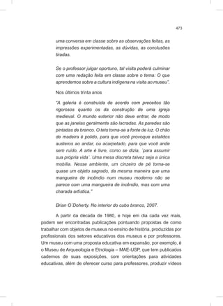 473
uma conversa em classe sobre as observações feitas, as
impressões experimentadas, as dúvidas, as conclusões
tiradas.
Se o professor julgar oportuno, tal visita poderá culminar
com uma redação feita em classe sobre o tema: O que
aprendemos sobre a cultura indígena na visita ao museu”.
Nos últimos trinta anos
“A galeria é construída de acordo com preceitos tão
rigorosos quanto os da construção de uma igreja
medieval. O mundo exterior não deve entrar, de modo
que as janelas geralmente são lacradas. As paredes são
pintadas de branco. O teto torna-se a fonte de luz. O chão
de madeira é polido, para que você provoque estalidos
austeros ao andar, ou acarpetado, para que você ande
sem ruído. A arte é livre, como se dizia, ´para assumir
sua própria vida´. Uma mesa discreta talvez seja a única
mobília. Nesse ambiente, um cinzeiro de pé torna-se
quase um objeto sagrado, da mesma maneira que uma
mangueira de incêndio num museu moderno não se
parece com uma mangueira de incêndio, mas com uma
charada artística.”
Brian O´Doherty. No interior do cubo branco, 2007.
A partir da década de 1980, e hoje em dia cada vez mais,
podem ser encontradas publicações pontuando propostas de como
trabalhar com objetos de museus no ensino de história, produzidas por
profissionais dos setores educativos dos museus e por professores.
Um museu com uma proposta educativa em expansão, por exemplo, é
o Museu de Arqueologia e Etnologia – MAE-USP, que tem publicados
cadernos de suas exposições, com orientações para atividades
educativas, além de oferecer curso para professores, produzir vídeos
 