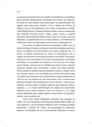 474
e organizar e emprestar kits com objetos arqueológicos e etnográficos
para docentes desenvolverem atividades nas escolas. Em especial,
do ponto de vista didático, para sistematizar as especificidades dos
objetos como documento histórico, criou o Roteiro de Análise de
Objetos, para os kits temáticos, como relata a educadora do MAE,
Judith Mader Elazari. O Museu Paulista também colocou à disposição
dos docentes inúmeros textos, vídeos, guias, cursos e material
educativo, aprofundando questões sobre o que é um museu, qual sua
finalidade, a especificidade de um museu histórico, a interferência da
história do museu na organização de seu acervo e exposições etc.
Nos textos de Ulpiano Bezerra de Meneses (1992), que foi
diretor do Museu Paulista, o professor encontra orientações para estar
atento ao trabalho com documentos nos museus. Segundo ele, “no
museu os objetos transformam-se, todos, em documentos, isto é,
objetos que assumem como papel principal o de fornecer informação,
ainda que, para isso, tenham de perder a serventia para a qual foram
concebidos ou que definiu sua trajetória. É por isso que um relógio,
numa coleção, deixa de ser um artefato que marca a hora: ninguém
coleciona relógios para cronometrar o tempo com maior precisão.
Numa coleção (a coleção institucionalizada do museu), o relógio, ainda
que funcione, passa a ser um artefato que fornece informação sobre
os artefatos que marcam a hora. Naturalmente, esse esvaziamento do
valor de uso, em benefício do valor documental, não é o mesmo para
todo tipo de objeto. Ele é reduzido nos museus de arte (...) Num museu
histórico, nenhum objeto é utilizado segundo seus objetivos práticos
originais (...)”. É nessa transformação de objetos em documentos
históricos, que o autor conceitua o que é um museu: “(...) é o lugar
próprio organizado para coletar objetos, preservá-los e os classificar,
estudar, expor, publicar, etc.”.
Como fruto dessa bibliografia produzida nas décadas de
1980 e 90, nos Parâmetros Curriculares de História (MEC,1998), em
seus objetivos e nas orientações didáticas, foram inseridas questões
pertinentes à difusão de valores de preservação do patrimônio
histórico, de atividades de uso de documentos históricos no ensino,
 