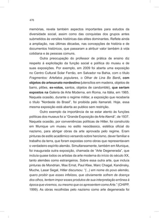 476
memórias, revela também aspectos importantes para estudos da
diversidade social, assim como das conquistas dos grupos antes
submetidos às versões históricas das elites dominantes. Reflete ainda
a ampliação, nas últimas décadas, nas concepções de história e de
documentos históricos, que passaram a atribuir valor também à vida
cotidiana e às pessoas comuns.
Outra preocupação do professor de prática de ensino diz
respeito à explicitação da função social e política do museu e de
suas exposições. Por exemplo, em 2009 foi aberta uma exposição
no Centro Cultural Solar Ferrão, em Salvador na Bahia, com o título
Fragmentos: Artefatos populares, o Olhar de Lina Bo Bardi, com
objetos do artesanato nordestino (utensílios em madeira, objetos de
barro, pilões, ex-votos, santos, objetos de candomblé), que seriam
expostos na Galeria de Arte Moderna, em Roma, na Itália, em 1965.
Naquela ocasião, durante o regime militar, a exposição que receberia
o título “Nordeste do Brasil”, foi proibida pelo Itamarati. Hoje, essa
mesma exposição está aberta ao publico sem restrição.
Outro exemplo da importância de se estar atento às funções
políticas dos museus foi a “Grande Exposição de Arte Alemã”, de 1937.
Naquela ocasião, por conveniências políticas de Hitler, foi construído
em Munique um museu no estilo neoclássico, estética oficial do
nazismo, para abrigar obras da arte aprovada pelo regime. Eram
pinturas de estilo acadêmico versando sobre heroísmo, dever familiar e
trabalho da terra, que foram expostas como obras que representavam
o verdadeiro espírito alemão. Simultaneamente, também em Munique,
foi inaugurada outra exposição, chamada de “Arte Degenerada”, que
incluía quase todos os artistas da arte moderna do início do século XX,
tanto alemães como estrangeiros. Sobre essa outra arte, que incluía
pinturas de Mondrian, Max Ernst, Paul Klee, Marc Chagal, Kandinsky,
Muche, Lasar Segal, Hitler discursou: “(...) em nome do povo alemão,
quero proibir que esses infelizes, que obviamente sofrem de doença
dos olhos, tentem impor esses produtos de sua interpretação errônea à
época que vivemos, ou mesmo que os apresentem comoArte.” (CHIPP,
1999). As obras recolhidas pelo nazismo como arte degenerada foi
 