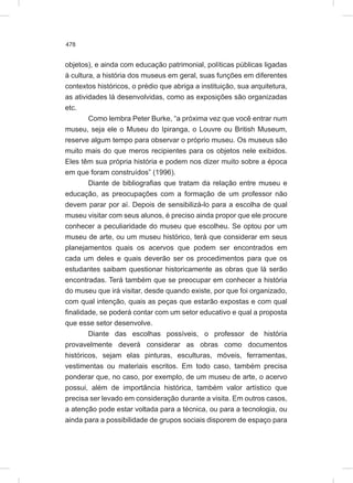 478
objetos), e ainda com educação patrimonial, políticas públicas ligadas
à cultura, a história dos museus em geral, suas funções em diferentes
contextos históricos, o prédio que abriga a instituição, sua arquitetura,
as atividades lá desenvolvidas, como as exposições são organizadas
etc.
Como lembra Peter Burke, “a próxima vez que você entrar num
museu, seja ele o Museu do Ipiranga, o Louvre ou British Museum,
reserve algum tempo para observar o próprio museu. Os museus são
muito mais do que meros recipientes para os objetos nele exibidos.
Eles têm sua própria história e podem nos dizer muito sobre a época
em que foram construídos” (1996).
Diante de bibliografias que tratam da relação entre museu e
educação, as preocupações com a formação de um professor não
devem parar por aí. Depois de sensibilizá-lo para a escolha de qual
museu visitar com seus alunos, é preciso ainda propor que ele procure
conhecer a peculiaridade do museu que escolheu. Se optou por um
museu de arte, ou um museu histórico, terá que considerar em seus
planejamentos quais os acervos que podem ser encontrados em
cada um deles e quais deverão ser os procedimentos para que os
estudantes saibam questionar historicamente as obras que lá serão
encontradas. Terá também que se preocupar em conhecer a história
do museu que irá visitar, desde quando existe, por que foi organizado,
com qual intenção, quais as peças que estarão expostas e com qual
finalidade, se poderá contar com um setor educativo e qual a proposta
que esse setor desenvolve.
Diante das escolhas possíveis, o professor de história
provavelmente deverá considerar as obras como documentos
históricos, sejam elas pinturas, esculturas, móveis, ferramentas,
vestimentas ou materiais escritos. Em todo caso, também precisa
ponderar que, no caso, por exemplo, de um museu de arte, o acervo
possui, além de importância histórica, também valor artístico que
precisa ser levado em consideração durante a visita. Em outros casos,
a atenção pode estar voltada para a técnica, ou para a tecnologia, ou
ainda para a possibilidade de grupos sociais disporem de espaço para
 