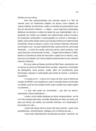 479
difusão de sua cultura.
Uma das particularidades dos estudos atuais é o fato de
orientar para um tratamento didático do acervo como objetos da
cultura material. Encaminham, então, no sentido de particularizar esse
tipo de documento histórico - o objeto -, para organizar proposições
didáticas envolvendo a coleta de dados de sua materialidade, com o
propósito de revelar sua relação com determinada cultura humana.
As propostas contemplam a preocupação em ensinar a interrogar o
objeto, para colher dados sobre sua inserção histórica em determinada
sociedade, tempo e espaço, e assim, dos indícios materiais, descobrir
sua função e uso - de qual material foi feito, qual sua forma, como está
decorado..., e como era usado, para que servia, quem produziu, com
quais técnicas e ferramentas foi feito.... Ángela Garcia Blanco (1994),
lembra a importância ainda de não isolar o objeto em si mesmo, mas,
procurar sua relação com outros objetos pertencentes ao seu contexto
cultural e histórico.
Em uma visita ao Museu de Arte de São Paulo, estudando com
os alunos as obras do Renascimento europeu, seguindo a orientação
da bibliografia, seria preciso, então, além de providências para
locomoção, ingresso e autorização para saída da escola, o professor
considerar:
• o museu em si - o que é um museu de arte, qual a história da
criação do MASP, sua arquitetura e qual a inserção dessa construção
na cidade, qual era seu projeto inicial, qual o projeto que vigora agora
no presente...;
• o que nele pode ser encontrado - que tipo de acervo,
exposições, textos explicativos...;
• onde e como estão expostas as obras renascentistas - se há
um único espaço para elas, se estão dispostas por data, por autor, por
país, por temas, por estilos, por escolas artísticas, se a disposição é
provocativa ou não...;
• quais são essas obras e quem são seus autores - quais suas
procedências, características, diálogos com a história da arte...;
• como são materialmente constituídas as obras - tamanho, do
 