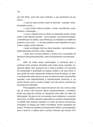 480
que são feitas, como são suas molduras, o que expressam da sua
época...;
• o que as obras contam sobre as técnicas - suportes, tintas,
pinceladas, verniz...;
• o que contam sobre os estilos - temas, recorrências, cores,
tamanho, composição...;
• o que a relação entre as obras na exposição querem contar
sobre a arte daquele período - uma evolução, uma descontinuidade,
a semelhança nos estilos, suas diferenças, as tradições por ateliês de
pintores ou por local... - e se elas poderiam estar dispostas de outro
modo e sugerir outras histórias;
• quais os diálogos entre as obras expostas - aproximações e
distanciamentos de temas, cores, materiais...;
• quais seus vínculos políticos e sociais com a sociedade da
épocaemqueforamproduzidas-custo,financiamentos,encomendas...
etc.
Além de todas essas observações, a demanda para o
professor seria preparar atividades para todas essas questões (ou
algumas delas), sem esquecer que a visita é também um momento
de socialização e apreciação do espaço visitado e de suas obras. E
sem perder de vista a apreensão síntese do tema de estudo, ou seja,
a compreensão pelos alunos do que se denomina arte renascentista
européia, suas especificidades e transformações históricas, e, ao
mesmo tempo, como o museu visitado, com seu acervo, permite que
ela possa ser entendida.
Preocupações como essas não são em vão. Se a visita a esse
tipo de acervo não provocar alguns questionamentos, o professor
perde seu papel de orientar os estudantes para além da coleta de
informações. Só para se ter um exemplo como referência, é possível
citar como, em 2008, estavam organizados os quadros renascentistas
no MASP. Eles estavam expostos no andar do acervo permanente,
arranjados no espaço por ordem cronológica, sendo separados por
países. Primeiro os quadros do renascimento italiano, que progrediam
para o barroco, e depois para a pintura francesa dos séculos XVII
 