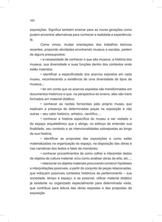 482
exposições. Significa também ensinar para as novas gerações como
podem encontrar alternativas para conhecer a realidade e experiênciá-
la.
Como vimos, muitas orientações dos trabalhos teóricos
recentes, propondo atividades envolvendo museus e escolas, partem
de alguns pressupostos:
• a necessidade de conhecer o que são museus, a história dos
museus, sua diversidade e suas funções dentro dos contextos onde
estão inseridos;
• identificar a especificidade dos acervos expostos em cada
museu, reconhecendo a existência de uma diversidade de tipos de
museus..;
• ter em conta que os acervos expostos são transformados em
documentos históricos e que, na perspectiva do ensino, eles são trans
formados em material didático;
• conhecer as razões fornecidas pelo próprio museu que
explicam a presença de determinadas peças na exposição e não
outras – seu valor histórico, artístico, científico...;
• conhecer a história específica do museu a ser visitado e
do espaço arquetetônico que o abriga, no esforço de entender sua
finalidade, seu contexto e as intencionalidades sobrepostas ao longo
de sua história;
• identificar as propostas das exposições e como estão
materializadas na organização do espaço, na disposição das obras e
nas narrativas dos textos e falas de monitores;
• conhecer procedimentos de como colher e interpretar dados
de objetos de cultura material, e/ou como analisar obras de arte, etc...;
• relacionar os objetos materiais procurando construir hipóteses
e interpretações possíveis, a partir do conjunto de peças relacionadas,
que indiquem possíveis contextos históricos de pertencimento – sua
sociedade, tempo e espaço; e se possível, utilizar material didático
já existente ou organizado especialmente para determinada visita,
que contribua para leitura das obras expostas e das propostas da
exposição.
 