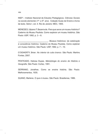 484
INEP – Instituto Nacional de Estudos Pedagógicos. Ciências Sociais
na escola elementar (1º. a 5º. ano). Coleção Guias de Ensino e livros
de texto. Série I, vol. 4. Rio de Janeiro: MEC, 1955.
MENESES, Ulpiano T. Bezerra de. Para que serve um museu histórico?
Caderno do Museu Paulista. Como explorar um museu histórico. São
Paulo: USP, 1992, p. 3 – 6.
___________________________. Museus históricos: da celebração
à consciência histórica. Caderno do Museu Paulista. Como explorar
um museu histórico. São Paulo: USP, 1992, p. 7 – 10.
O´DOHERTY, Brian. No interior do cubo branco. São Paulo: Martins
Fontes, 2007.
PENTEADO, Heloisa Dupas. Metodologia do ensino de História e
Geografia. São Paulo: Cortez, 1991.
SERRANO, Jonathas. Como se ensina história. São Paulo:
Melhoramentos, 1935.
SUANO, Marlene. O que é museu. São Paulo: Brasiliense, 1986.
 