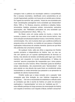 486
carregava mais a potência da recordação coletiva e compartilhada.
Daí o excesso recordativo, identificado como característica de um
mundo fragmentado, perdido e em busca de um sentido para o tempo.
Os “lugares de memória” são, portanto, “rituais de uma sociedade sem
ritual; sacralizações passageiras numa sociedade que dessacraliza”
(Nora, 1993, p. 11). Museus, arquivos, cemitérios e coleções, festas,
aniversários, tratados, processos verbais, monumentos, santuários
associações, são “fidelidades particulares de uma sociedade que
aplaina os particularismos” (Nora, 1993, p. 11).
No Brasil, como em outras partes do mundo, o termo fez
sucesso e passou a ser usado não mais como recurso teórico, mas
como solução conceitual para explicar museus, monumentos, arquivos,
comemorações. Ora, nem é preciso dizer que a potência analítica da
proposta entrou em declínio, na medida em que passou a freqüentar
explicações institucionais de variadas maneiras. Ignorou-se que Nora
não pretendia criar uma teoria universal.
De qualquer modo, salta aos olhos a segurança de Chartier
quando proclama a independência da história. Isso, ao meu ver,
não vem apenas por um suposto aperfeiçoamento de técnicas ou
teorias, mas através de tensões constituídas pelo lugar que o termo
memória vem ocupando no mundo contemporâneo. A “defesa da
memória” assumiu proporções tão inesperadas que o tema passou
a ser tratado de outra maneira. Afinal, historiador gosta de identificar
coisas naturalizadas, não propriamente para “desnaturalizar”, mas
para estudar as vias através das quais foram se constituindo certas
necessidades ou certas demandas que passaram a se apresentar na
qualidade de valores imprescindíveis.
Chartier avalia que a nossa conexão com o passado “está
ameaçada pela forte tentação de criar histórias imaginadas ou
imaginárias...”. Daí vem a necessidade de estabelecer a reflexão sobre
as condições que dão à escrita da história um poder de estruturar
explicações e “representações” em torno da “realidade que foi”: “...
essa reflexão participa do longo processo de emancipação da história
com respeito à memória e com respeito à fábula, também verossímel”
 
