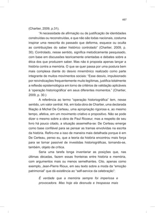 487
(Chartier, 2009, p.31).
“A necessidade de afirmação ou de justificação de identidades
construídas ou reconstruídas, e que não são todas nacionais, costuma
inspirar uma reescrita do passado que deforma, esquece ou oculta
as contribuições do saber histórico controlado” (Chartier, 2009, p.
30). Controlado, nesse sentido, significa metodicamente pesquisado,
com base em discussões teoricamente orientadas e debates sobre a
ética dos que produzem saber. Mas não é proposta apenas lançar a
história contra a memória. O que se quer passa por uma postura bem
mais complexa diante do desvio mnemônico realizado como parte
integrante de muitos movimentos sociais: “Esse desvio, impulsionado
por reivindicações frequentemente muito legítimas, justifica totalmente
a reflexão epistemológica em torno de critérios de validação aplicáveis
à ‘operação historiográfica’ em seus diferentes momentos.” (Chartier,
2009, p. 30.)
A referência ao termo “operação historiográfica” tem, nesse
sentido, um valor central. Há, em toda obra de Chartier, uma declarada
filiação à Michel De Certeau, uma apropriação rigorosa e, ao mesmo
tempo, afetiva, em um movimento criativo e propositivo. Não se pode
dizer o mesmo sobre a obra de Paul Ricoeur, mas a respeito de seu
livro há pouco citado, a situação assemelha-se: De Certeau emerge
como base confiável para se pensar as tramas envolvidas na escrita
da história. Refiro-me a isso de maneira mais detalhada porque é em
De Certeau, penso eu, que a teoria da história encontrou mais força
para se tornar passível de investidas historiográficas, tornando-se,
também, objeto de crítica.
Seria uma tarefa longa inventariar as posições que, nas
últimas décadas, fazem essas fronteiras entre história e memória,
com argumentos mais ou menos semelhantes. Cito, apenas como
exemplo, Jean-Pierre Rioux, em seu texto sobre a moda da “emoção
patrimonial” que dá existência ao “self-service da celebração”:
É verdade que a memória sempre foi imperiosa e
provocadora. Mas hoje ela desnuda e trespassa mais
 