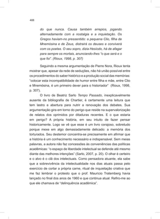 488
do que nunca. Causa também arrepios, jogando
alternadamente com a nostalgia e a inquietação. Os
Gregos haviam-no pressentido: a pequena Clio, filha de
Mnemósina e de Zeus, distrairá os deuses e conviverá
com os poetas. O seu sopro, dizia Hesíodo, há de afagar
para sempre os mortais, anunciando-lhes “o que será e o
que foi”. (Rioux, 1998, p. 307)
Seguindo a mesma argumentação de Pierre Nora, Rioux tenta
mostrar que, apesar da rede de seduções, não há união possível entre
os procedimentos do saber histórico e a produção social das memórias:
“colocar esta incompatibilidade de humor entre filha e mãe, entre Clio
e Mnemósina, é um primeiro dever para o historiador” (Rioux, 1998,
p. 307).
O livro de Beatriz Sarlo Tempo Passado, inexplicavelmente
ausente da bibliografia de Chartier, é certamente uma leitura que
tem lastro e abertura para nutrir a renovação dos debates. Sua
argumentação gira em torno do perigo que reside na supervalorização
de relatos dos oprimidos por ditaduras recentes. E o que estaria
em perigo? A própria história, em seu intuito de fazer pensar
historicamente. Logo se vê que esse é um livro corajoso, sobretudo
porque mexe em algo demasiadamente delicado: a memória dos
torturados. Seu destemor concentra-se precisamente em afirmar que
a história é um conhecimento necessário e indispensável. Sem meias
palavras, a autora não faz concessões às conveniências das políticas
acadêmicas: “o espaço de liberdade intelectual se defende até mesmo
diante das melhores intenções” (Sarlo, 2007, p. 20). O olhar é certeiro
e o alvo é o clã dos intelectuais. Como pensadora atuante, ela sabe
que a sobrevivência da intelectualidade nos dias atuais passa pelo
exercício de cortar a própria carne, ritual de inquietação criativa que
me faz lembrar o protesto que o prof. Maurício Tratemberg havia
lançado no final dos anos de 1960 e que continua atual. Refiro-me ao
que ele chamava de “delinquência acadêmica”.
 