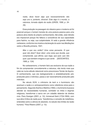 48
razão, deve haver algo que necessariamente não
seja uno e, portanto, divisível. Este algo é o mundo, a
natureza, tornada objeto da razão (GRÜN, 1996, p. 34-
35).
Essa produção na passagem do clássico para o moderno só foi
possível porque o homem transita de uma postura passiva para uma
postura ativa diante do próprio conhecimento. Até então, este trânsito
era impossível porque lhe faltava a consciência de sua capacidade
para fazê-lo, ou seja, sua subjetividade. Aí está a grande influência
cartesiana, conforme nos mostra a declaração do autor nas Meditações
sobre a filosofia primeira, 1641.
Mas o que sou então? Uma coisa pensante. O que
quer isto dizer? Quer dizer: uma coisa que duvida, que
compreende, que afirma, que nega, que quer, que não
quer, que também imagina e que sente (DESCARTES,
1988, p. 124).
No cartesianismo, o homem fará uso exclusivo de sua razão a
fim de compreender concretamente a natureza, não tendo mais que
calar-se numa atitude relacional como preconizava Tomáz de Aquino.
O conhecimento, que era teologicamente e aristotelicamente pré-
produzido para o indivíduo, passa a ser racionalmente produzido pelo
indivíduo.
No século XVIII, o criticismo de kant e o iluminismo vão
acentuar a razão e o antropocentrismo como referência única para o
pensamento. Segundo Aranha e Martins (1992), o iluminismo buscava
atender as necessidades humanas, combater os mitos e dogmas
religiosos, transformar o servo em um cidadão detentor de direitos
civis. Para Goergen (2001, p. 12), Immanuel Kant (1724-1804), com
sua obra Crítica da razão pura, “transformou o conceito de metafísica,
entendida como a ciência do absoluto, no estudo dos limites da razão
humana.” Para Ribeiro (2007, p. 13):
 
