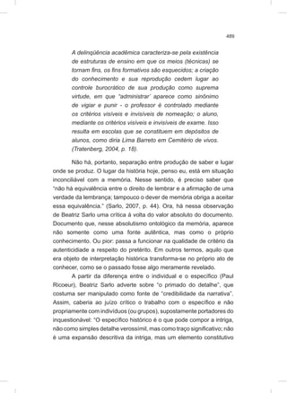 489
A delinqüência acadêmica caracteriza-se pela existência
de estruturas de ensino em que os meios (técnicas) se
tornam fins, os fins formativos são esquecidos; a criação
do conhecimento e sua reprodução cedem lugar ao
controle burocrático de sua produção como suprema
virtude, em que “administrar’ aparece como sinônimo
de vigiar e punir - o professor é controlado mediante
os critérios visíveis e invisíveis de nomeação; o aluno,
mediante os critérios visíveis e invisíveis de exame. Isso
resulta em escolas que se constituem em depósitos de
alunos, como diria Lima Barreto em Cemitério de vivos.
(Tratenberg, 2004, p. 18).
Não há, portanto, separação entre produção de saber e lugar
onde se produz. O lugar da história hoje, penso eu, está em situação
inconciliável com a memória. Nesse sentido, é preciso saber que
“não há equivalência entre o direito de lembrar e a afirmação de uma
verdade da lembrança; tampouco o dever de memória obriga a aceitar
essa equivalência.” (Sarlo, 2007, p. 44). Ora, há nessa observação
de Beatriz Sarlo uma crítica à volta do valor absoluto do documento.
Documento que, nesse absolutismo ontológico da memória, aparece
não somente como uma fonte autêntica, mas como o próprio
conhecimento. Ou pior: passa a funcionar na qualidade de critério da
autenticidiade a respeito do pretérito. Em outros termos, aquilo que
era objeto de interpretação histórica transforma-se no próprio ato de
conhecer, como se o passado fosse algo meramente revelado.
A partir da diferença entre o individual e o específico (Paul
Ricoeur), Beatriz Sarlo adverte sobre “o primado do detalhe”, que
costuma ser manipulado como fonte de “credibilidade da narrativa”.
Assim, caberia ao juízo crítico o trabalho com o específico e não
propriamente com indivíduos (ou grupos), supostamente portadores do
inquestionável: “O específico histórico é o que pode compor a intriga,
não como simples detalhe verossímil, mas como traço significativo; não
é uma expansão descritiva da intriga, mas um elemento constitutivo
 