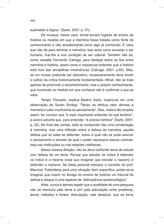490
submetido à lógica.” (Sarlo, 2007, p. 51).
Os museus, nesse caso, tornar-se-iam lugares de ensino de
história na medida em que a memória fosse tratada como fonte de
conhecimento e não simplesmente como algo já conhecido. É claro
que não dá para eliminar a memória, isso seria como esvaziar o ser
humano, tirar-lhe a sua condição de ser cultural. Também não dá,
como ressalta Fernando Catroga, para desligar todos os fios entre
memória e história, assim como é impossível entender que a história
está livre das armadilhas mnemônicas (Catroga, 2001, p.65). Mas,
se um museu pretende ser educativo, necessariamente deve existir
o cultivo da crítica historicamente fundamentada. Afinal, não se trata
apenas de promover o reconhecimento, mas o próprio conhecimento,
que incomoda na medida em que conhecer não é confirmar o que se
sabe.
Tempo Passado, explica Beatriz Sarlo, inspira-se em uma
observação de Susan Sontag: “Talvez se atribua valor demais à
memória e valor insuficiente ao pensamento”. Mas, nada é tão simples
assim. Ao concluir que “é mais importante entender do que lembrar”,
a autora adverte que, para entender, “é preciso lembrar” (Sarlo, 2007,
p. 22). No final das contas, está se compondo não uma condenação
à memória, mas uma reflexão sobre a defesa da memória, aquela
defesa que só sabe se defender, sobre a qual não se pode exercer
o pensamento e através da qual o poder repressivo exerce controle,
seja nas instituições ou nas relações cotidianas.
Nessa mesma direção, não se deve confundir tema de estudo
com defesa de um tema. Pensar que estudar os índios é defender
os índios é a mesma coisa que imaginar que estudar o nazismo é
defender o nazismo. Se fosse possível transpor o conceito do prof.
Maurício Tratemberg para uma situação bem específica, poder-se-ia
imaginar que inserir no âmago do ensino de história um tribunal de
defesa e ataque é uma espécie de “delinqüência epistemológica”.
Aliás, nunca é demais repetir que a qualidade de uma pesquisa
não se mensura pelo tema e sim pela articulação entre problema,
teoria, métodos e fontes. Articulação, vale destacar, que se torna
 