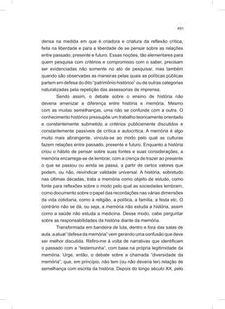 491
densa na medida em que é criadora e criatura da reflexão crítica,
feita na liberdade e para a liberdade de se pensar sobre as relações
entre passado, presente e futuro. Essas noções, tão elementares para
quem pesquisa com critérios e compromisso com o saber, precisam
ser evidenciadas não somente no ato de pesquisar, mas também
quando são observadas as maneiras pelas quais as políticas públicas
partem em defesa do dito “patrimônio histórico” ou de outras categorias
naturalizadas pela repetição das assessorias de imprensa.
Sendo assim, o debate sobre o ensino de história não
deveria amenizar a diferença entre história e memória. Mesmo
com as muitas semelhanças, uma não se confunde com a outra. O
conhecimento histórico pressupõe um trabalho teoricamente orientado
e constantemente submetido a critérios publicamente discutidos e
constantemente passíveis de crítica e autocrítica. A memória é algo
muito mais abrangente, vincula-se ao modo pelo qual as culturas
fazem relações entre passado, presente e futuro. Enquanto a história
criou o hábito de pensar sobre suas fontes e suas considerações, a
memória encarrega-se de lembrar, com a crença de trazer ao presente
o que se passou ou ainda se passa, a partir de certos valores que
podem, ou não, reivindicar validade universal. A história, sobretudo
nas últimas décadas, trata a memória como objeto de estudo, como
fonte para reflexões sobre o modo pelo qual as sociedades lembram,
como documento sobre o papel das recordações nas várias dimensões
da vida cotidiana, como a religião, a política, a família, a festa etc. O
contrário não se dá, ou seja, a memória não estuda a história, assim
como a saúde não estuda a medicina. Desse modo, cabe perguntar
sobre as responsabilidades da história diante da memória.
Transformada em bandeira de luta, dentro e fora das salas de
aula, a atual “defesa da memória” vem gerando uma confusão que deve
ser melhor discutida. Refiro-me à volta de narrativas que identificam
o passado com a “testemunha”, com base na própria legitimidade da
memória. Urge, então, o debate sobre a chamada “diversidade da
memória”, que, em princípio, não tem (ou não deveria ter) relação de
semelhança com escrita da história. Depois do longo século XX, pelo
 