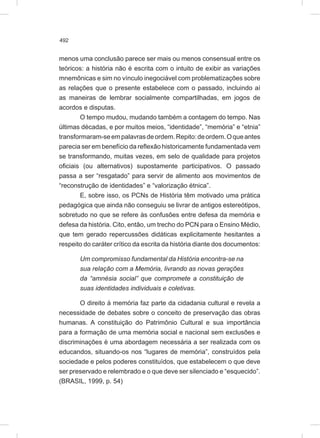 492
menos uma conclusão parece ser mais ou menos consensual entre os
teóricos: a história não é escrita com o intuito de exibir as variações
mnemônicas e sim no vínculo inegociável com problematizações sobre
as relações que o presente estabelece com o passado, incluindo aí
as maneiras de lembrar socialmente compartilhadas, em jogos de
acordos e disputas.
O tempo mudou, mudando também a contagem do tempo. Nas
últimas décadas, e por muitos meios, “identidade”, “memória” e “etnia”
transformaram-seempalavrasdeordem.Repito:deordem.Oqueantes
parecia ser em benefício da reflexão historicamente fundamentada vem
se transformando, muitas vezes, em selo de qualidade para projetos
oficiais (ou alternativos) supostamente participativos. O passado
passa a ser “resgatado” para servir de alimento aos movimentos de
“reconstrução de identidades” e “valorização étnica”.
E, sobre isso, os PCNs de História têm motivado uma prática
pedagógica que ainda não conseguiu se livrar de antigos estereótipos,
sobretudo no que se refere às confusões entre defesa da memória e
defesa da história. Cito, então, um trecho do PCN para o Ensino Médio,
que tem gerado repercussões didáticas explicitamente hesitantes a
respeito do caráter crítico da escrita da história diante dos documentos:
Um compromisso fundamental da História encontra-se na
sua relação com a Memória, livrando as novas gerações
da “amnésia social” que compromete a constituição de
suas identidades individuais e coletivas.
O direito à memória faz parte da cidadania cultural e revela a
necessidade de debates sobre o conceito de preservação das obras
humanas. A constituição do Patrimônio Cultural e sua importância
para a formação de uma memória social e nacional sem exclusões e
discriminações é uma abordagem necessária a ser realizada com os
educandos, situando-os nos “lugares de memória”, construídos pela
sociedade e pelos poderes constituídos, que estabelecem o que deve
ser preservado e relembrado e o que deve ser silenciado e “esquecido”.
(BRASIL, 1999, p. 54)
 