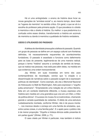 493
Há aí uma ambigüidade: o ensino de história deve livrar as
novas gerações da “anmésia social” e, ao mesmo tempo, deve tratar
os “lugares de memória” no sentido crítico. Em geral, o que se vê é a
escolha do professor pela primeira opção. O que prevalece é o direito
à memória e não o direito à história. Ou melhor: o que predomina é a
confusão entre esses direitos, transformando a história em acúmulo
de memória ou dando à memória a qualidade de história verdadeira.
USOS E UTILIDADES DO PASSADO
Adefesa de identidade pressupõe a defesa do passado. Quando
um grupo de pessoas se define em um espaço cultural com fronteiras
definidas, há necessariamente requerentes de acontecimentos
fundadores. O passado é assediado e funciona como deferimento
para as lutas do presente, legitimando-as de uma maneira radical,
porque o termo “história” assume a condição de sentido do tempo,
que se realiza nas pessoas, mas está para além delas, na medida em
que evidencia uma ordem transcendental.
Jay Winter, em suas investidas em torno dos usos
contemporâneos da recordação, conclui que “a criação e a
disseminação de narrativas sobre o passado surgem de e expressam
políticas de identidade”. Como exemplo, ele cita o Memorial Nacional
do Holocausto no Mall de Washington, feito para expressar o “orgulho
judeu-americano”: “Emprestando uma notação de um crítico literário,
feita em um contexto totalmente diferente, o museu expressa uma
história sem medida em uma gramática que vive em um hífen, o hífen
da política-étnica”. O sucesso do museu foi e é estrondoso, chamando
grande e variada quantidade de visitantes. O efeito de uma estrutura
cuidadosamente montada, conforme Winter, não é de pouca monta:
“... nos inscreve desde o começo em uma família de enlutados, que,
entre outras coisas, é uma família judia”. E o apelo para o público não
é de menor proporção: “Orgulho e tristeza étnicos estão presentes lá
em partes iguais” (Winter, 2006, p. 71).
O caso citado por Winter é particular, mas também é indício
 