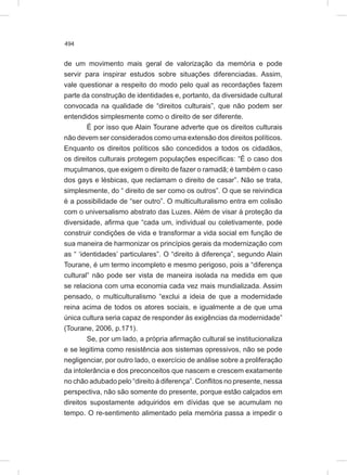 494
de um movimento mais geral de valorização da memória e pode
servir para inspirar estudos sobre situações diferenciadas. Assim,
vale questionar a respeito do modo pelo qual as recordações fazem
parte da construção de identidades e, portanto, da diversidade cultural
convocada na qualidade de “direitos culturais”, que não podem ser
entendidos simplesmente como o direito de ser diferente.
É por isso que Alain Tourane adverte que os direitos culturais
não devem ser considerados como uma extensão dos direitos políticos.
Enquanto os direitos políticos são concedidos a todos os cidadãos,
os direitos culturais protegem populações específicas: “É o caso dos
muçulmanos, que exigem o direito de fazer o ramadã; é também o caso
dos gays e lésbicas, que reclamam o direito de casar”. Não se trata,
simplesmente, do “ direito de ser como os outros”. O que se reivindica
é a possibilidade de “ser outro”. O multiculturalismo entra em colisão
com o universalismo abstrato das Luzes. Além de visar à proteção da
diversidade, afirma que “cada um, individual ou coletivamente, pode
construir condições de vida e transformar a vida social em função de
sua maneira de harmonizar os princípios gerais da modernização com
as “ ‘identidades’ particulares”. O “direito à diferença”, segundo Alain
Tourane, é um termo incompleto e mesmo perigoso, pois a “diferença
cultural” não pode ser vista de maneira isolada na medida em que
se relaciona com uma economia cada vez mais mundializada. Assim
pensado, o multiculturalismo “exclui a ideia de que a modernidade
reina acima de todos os atores sociais, e igualmente a de que uma
única cultura seria capaz de responder às exigências da modernidade”
(Tourane, 2006, p.171).
Se, por um lado, a própria afirmação cultural se institucionaliza
e se legitima como resistência aos sistemas opressivos, não se pode
negligenciar, por outro lado, o exercício de análise sobre a proliferação
da intolerância e dos preconceitos que nascem e crescem exatamente
no chão adubado pelo “direito à diferença”. Conflitos no presente, nessa
perspectiva, não são somente do presente, porque estão calçados em
direitos supostamente adquiridos em dívidas que se acumulam no
tempo. O re-sentimento alimentado pela memória passa a impedir o
 