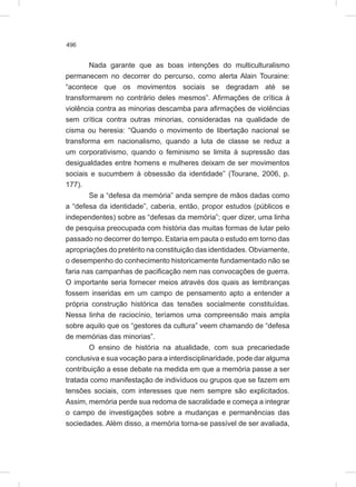 496
Nada garante que as boas intenções do multiculturalismo
permanecem no decorrer do percurso, como alerta Alain Touraine:
“acontece que os movimentos sociais se degradam até se
transformarem no contrário deles mesmos”. Afirmações de crítica à
violência contra as minorias descamba para afirmações de violências
sem crítica contra outras minorias, consideradas na qualidade de
cisma ou heresia: “Quando o movimento de libertação nacional se
transforma em nacionalismo, quando a luta de classe se reduz a
um corporativismo, quando o feminismo se limita à supressão das
desigualdades entre homens e mulheres deixam de ser movimentos
sociais e sucumbem à obsessão da identidade” (Tourane, 2006, p.
177).
Se a “defesa da memória” anda sempre de mãos dadas como
a “defesa da identidade”, caberia, então, propor estudos (públicos e
independentes) sobre as “defesas da memória”; quer dizer, uma linha
de pesquisa preocupada com história das muitas formas de lutar pelo
passado no decorrer do tempo. Estaria em pauta o estudo em torno das
apropriações do pretérito na constituição das identidades. Obviamente,
o desempenho do conhecimento historicamente fundamentado não se
faria nas campanhas de pacificação nem nas convocações de guerra.
O importante seria fornecer meios através dos quais as lembranças
fossem inseridas em um campo de pensamento apto a entender a
própria construção histórica das tensões socialmente constituídas.
Nessa linha de raciocínio, teríamos uma compreensão mais ampla
sobre aquilo que os “gestores da cultura” veem chamando de “defesa
de memórias das minorias”.
O ensino de história na atualidade, com sua precariedade
conclusiva e sua vocação para a interdisciplinaridade, pode dar alguma
contribuição a esse debate na medida em que a memória passe a ser
tratada como manifestação de indivíduos ou grupos que se fazem em
tensões sociais, com interesses que nem sempre são explicitados.
Assim, memória perde sua redoma de sacralidade e começa a integrar
o campo de investigações sobre a mudanças e permanências das
sociedades. Além disso, a memória torna-se passível de ser avaliada,
 