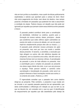 497
não em tom jurídico ou laudatório, mas a partir de éticas publicamente
explicitadas e valores que apontam para o campo do devir. Devir
não como pagamento de dívida, nem dever do destino, mas campo
possível, enredado em passados que poderiam ter sido e assumiram
a condição de utopia. Todorov lançou um desafio que não pode ser
ignorado por aqueles que pensam sobre essa dinâmica entre passado
e futuro:
O passado poderá contribuir tanto para a constituição
da identidade, individual ou coletiva, quanto para a
formação de nossos valores, ideais, princípios - desde
que aceitemos que estes últimos sejam submetidos ao
exame da razão e à prova do debate, em vez de querer
impô-los simplesmente porque eles são os nossos. (...)
O passado pode alimentar nossos princípios de ação
no presente; mas nem por isso nos revela o sentido
desse presente. O racismo, a xenofobia, a exclusão que
hoje atingem os outros não são idênticos àqueles de
cinqüenta, cem ou duzentos anos atrás, não têm nem as
mesmas formas nem as mesmas vítimas. A sacralização
do passado o priva de toda eficácia no presente; mas
a assimilação pura e simples do passado ao presente
nos deixa cegos diante dos dois, e por sua vez provoca
a injustiça. Pode parecer estreito o caminho entre
sacralização e banalização do passado, entre servir ao
próprio interesse e fazer exortações morais aos outros; e
no entanto ele existe. (Todorov, p. 207)
É ingenuidade acreditar que o passado tem como destino
dirigir-se ao presente. Pelo contrário, o presente é que insiste em
se vincular a um suposto passado passível de ser apreendido, que
daria continuidades e diferenças em relação ao que se tem ou ao
que se deveria ter, em conexão com o que se quer. A identificação
do esquecimento por aqueles que são assediados pelo desejo de
 