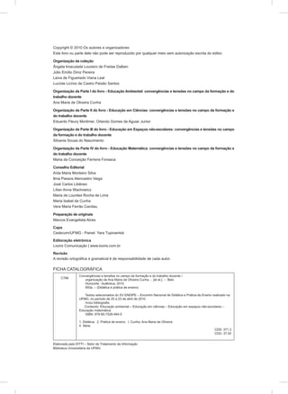 Copyright © 2010 Os autores e organizadores
Este livro ou parte dele não pode ser reproduzido por qualquer meio sem autorização escrita do editor.
Organização da coleção
Ângela Imaculada Loureiro de Freitas Dalben
Júlio Emílio Diniz Pereira
Leiva de Figueiredo Viana Leal
Lucíola Licínio de Castro Paixão Santos
Organização da Parte I do livro - Educação Ambiental: convergências e tensões no campo da formação e do
trabalho docente
Ana Maria de Oliveira Cunha
Organização da Parte II do livro - Educação em Ciências: convergências e tensões no campo da formação e
do trabalho docente
Eduardo Fleury Mortimer, Orlando Gomes de Aguiar Junior
Organização da Parte III do livro - Educação em Espaços não-escolares: convergências e tensões no campo
da formação e do trabalho docente
Silvania Sousa do Nascimento
Organização da Parte IV do livro - Educação Matemática: convergências e tensões no campo da formação e
do trabalho docente
Maria da Conceição Ferreira Fonseca
Conselho Editorial
Aída Maria Monteiro Silva
Ilma Passos Alencastro Veiga
José Carlos Libâneo
Lílian Anna Wachowicz
Maria de Lourdes Rocha de Lima
Maria Isabel da Cunha
Vera Maria Ferrão Candau
Preparação de originais
Marcos Evangelista Alves
Capa
Cedecom/UFMG - Painel: Yara Tupinambá
Editoração eletrônica
Looris Comunicação | www.looris.com.br
Revisão
A revisão ortográfica e gramatical é de responsabilidade de cada autor.
FICHA CATALOGRÁFICA
C766
Convergências e tensões no campo da formação e do trabalho docente /
organização de Ana Maria de Oliveira Cunha ... [et al.]. – Belo
Horizonte : Autêntica, 2010.
693p. – (Didática e prática de ensino)
Textos selecionados do XV ENDIPE – Encontro Nacional de Didática e Prática de Ensino realizado na
UFMG, no período de 20 a 23 de abril de 2010.
Inclui bibliografia.
Conteúdo: Educação ambiental – Educação em ciências – Educação em espaços não-escolares –
Educação matemática.
ISBN: 978-85-7526-464-5
1. Didática. 2. Prática de ensino. I. Cunha, Ana Maria de Oliveira.
II. Série.
CDD: 371.3
CDU: 37.02
Elaborada pela DITTI – Setor de Tratamento da Informação
Biblioteca Universitária da UFMG
 