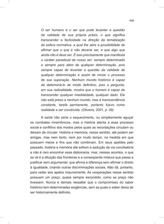 499
O ser humano é o ser que pode levantar a questão
da validade de sua própria práxis, o que significa
transcender a facticidade na direção da tematização
da esfera normativa, a qual lhe abre a possibilidade de
afirmar que o que é não deveria ser, e que algo que
ainda não é deve ser. É isso precisamente que manifesta
o caráter paradoxal de nosso ser: sempre determinado
e sempre para além de qualquer determinação, pois
sempre capaz de levantar a questão da validade de
qualquer determinação e assim de iniciar o processo
de sua superação. Nenhum mundo histórico é capaz
de determiná-lo de modo definitivo, pois a pergunta,
em sua radicalidade, mostra que o homem é capaz de
transcender qualquer imediatidade, qualquer dado. Ele
não está preso a nenhum mundo, mas é transcendência
constante, tarefa permanente, portanto futuro como
realidade a ser construída. (Oliveira, 2001, p. 09).
A saída não seria o esquecimento, ou simplesmente aguçar
os combates mnemônicos, mas a história atenta a esse processo
social e conflitivo dos modos pelos quais as recordações circulam ou
deixam de circular. História e memória, nesse sentido, até podem ser
amigas, mas nem tanto, nem por muito tempo, na medida em que
possuem meios e fins que não combinam. Em seus apetites pelo
passado, história e memória até sofrem a sedução da via conciliatória
e não é raro encontrar essa diplomacia, mas, nesses acordos, o que
se vê é a diluição das fronteiras e a conseqüente mistura que passa a
justificar sem argumentar, que afirma a diferença sem afirmar o direito
à igualdade, criando outras discriminações sociais. Não dá, portanto,
para ceder aos apelos impunemente. As cooperações nesse sentido
possuem um preço, quase sempre escondido, como se preço não
tivessem. Nunca é demais ressaltar que o compromisso do saber
histórico tem determinadas exigências, sem as quais o saber deixa de
ser historicamente definido.
 