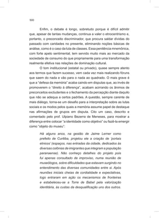 500
Enfim, o debate é longo, sobretudo porque é difícil admitir
que, apesar de tantas mudanças, continua a valer o etnocentrismo e,
portanto, o preconceito discriminador, que procura saldar dívidas do
passado com caridades no presente, eliminando noções básicas de
análise, como é o caso da luta de classes. Essa penitência mnemônica,
com forte apelo sentimental, tem servido muito mais ao mercado da
sociedade de consumo do que propriamente para uma transformação
realmente efetiva nas relações de dominação cultural.
O tom institucional (estatal ou privado), quase sempre atento
aos termos que fazem sucesso, vem cada vez mais realizando fóruns
que saem do nada e vão para o nada ao quadrado. O mais grave é
que a “defesa da memória” acaba caindo em disputas que, ao invés de
promoverem o “direito à diferença”, acabam acirrando os ânimos de
preconceitos excludentes e o fechamento da percepção diante daquilo
que não se adequa a certos padrões. A questão, sempre carente de
mais diálogo, torna-se um desafio para a interpretação sobre as lutas
sociais e os modos pelos quais a memória assume papel de destaque
nas afirmações de grupos em disputa. Cito um caso, descrito e
comentado pelo prof. Ulpiano Bezerra de Meneses, para mostrar a
diferença entre colocar “a identidade como objetivo” ou fazê-la emergir
como “objeto do museu”:
Há alguns anos, na gestão de Jaime Lerner como
prefeito de Curitiba, projetou ele a criação de ‘portais
etnicos’ (espaços, nas entradas da cidade, dedicados às
diversas colônias de imigrantes que integram a população
paranaense). Não conheço detalhes do projeto pois
fui apenas consultado de improviso, numa reunião de
museólogos, sobre dificuldades que estavam surgindo no
entendimento das diversas comunidades entre si. Após
reuniões iniciais cheias de cordialidade e expectativas,
logo entraram em ação os mecanismos de fronteiras
e estabeleceu-se a Torre de Babel pela valorização
identitária, às custas da desqualificação uns dos outros.
 