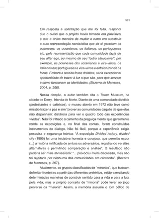 501
Em resposta à solicitação que me foi feita, respondi
que o curso que o projeto havia tomado era previsível
e que a única maneira de mudar o rumo era substituir
a auto-representação narcisística que de si gerariam os
poloneses, os ucranianos, os italianos, os portugueses
etc. pela representação que cada comunidade fazia de
seu alter ego, ou mesmo de seu “outro situacional”: por
exemplo, os poloneses dos ucranianos e vice-versa, os
italianos dos portugueses e vice-versa e entrecruzando os
focos. Embora a receita fosse drástica, seria excepcional
oportunidade de trazer à luz o que são, para que servem
e como funcionam as identidades. (Bezerra de Meneses,
2004, p. 266).
Nessa direção, o autor também cita o Tower Museum, na
cidade de Derry, Irlanda do Norte. Diante de uma comunidade dividida
(protestantes e católicos), o museu aberto em 1972 não teve como
missão trazer a paz e sim “prover as comunidades daquilo de que elas
não dispunham: distância para ver o quadro todo das experiências
vividas”. Não foi trilhado o caminho da preguiça mental que geralmente
ronda as exposições e, no final das contas, foram constituídos
instrumentos de diálogo. Não foi fácil, porque a experiência exigia
pesquisa e segurança teórica: “A exposição Divided history, divided
city (1995) foi uma iniciativa honesta e corajosa, que permitiu expor
(...) a história mitificada de ambos os adversários, registrando versões
alternativas e permitindo comparação e análise”. O resultado não
poderia ser mais alvissareiro: “... provocou muita discussão, mas não
foi rejeitada por nenhuma das comunidades em contenda”. (Bezerra
de Meneses, p. 267).
Atualmente, os grupos classificados de “minorias”, que buscam
delimitar fronteiras a partir das diferentes pretéritos, estão exercitando
determinadas maneiras de construir sentido para a vida e para a luta
pela vida, mas o próprio conceito de “minoria” pode levar ao jogo
perverso da “maioria”. Assim, a memória assume o tom bélico de
 