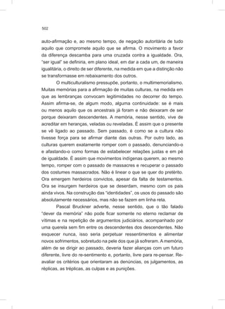 502
auto-afirmação e, ao mesmo tempo, de negação autoritária de tudo
aquilo que compromete aquilo que se afirma. O movimento a favor
da diferença descamba para uma cruzada contra a igualdade. Ora,
“ser igual” se definiria, em plano ideal, em dar a cada um, de maneira
igualitária, o direito de ser diferente, na medida em que a distinção não
se transformasse em rebaixamento dos outros.
O multiculturalismo pressupõe, portanto, o multimemorialismo.
Muitas memórias para a afirmação de muitas culturas, na medida em
que as lembranças convocam legitimidades no decorrer do tempo.
Assim afirma-se, de algum modo, alguma continuidade: se é mais
ou menos aquilo que os ancestrais já foram e não deixaram de ser
porque deixaram descendentes. A memória, nesse sentido, vive de
acreditar em heranças, veladas ou reveladas. É assim que o presente
se vê ligado ao passado. Sem passado, é como se a cultura não
tivesse força para se afirmar diante das outras. Por outro lado, as
culturas querem exatamente romper com o passado, denunciando-o
e afastando-o como formas de estabelecer relações justas e em pé
de igualdade. É assim que movimentos indígenas querem, ao mesmo
tempo, romper com o passado de massacres e recuperar o passado
dos costumes massacrados. Não é linear o que se quer do pretérito.
Ora emergem herdeiros convictos, apesar da falta de testamentos.
Ora se insurgem herdeiros que se deserdam, mesmo com os pais
ainda vivos. Na construção das “identidades”, os usos do passado são
absolutamente necessários, mas não se fazem em linha reta.
Pascal Bruckner adverte, nesse sentido, que o tão falado
“dever da memória” não pode ficar somente no eterno reclamar de
vítimas e na repetição de argumentos judiciários, acompanhado por
uma querela sem fim entre os descendentes dos descendentes. Não
esquecer nunca, isso seria perpetuar ressentimentos e alimentar
novos sofrimentos, sobretudo na pele dos que já sofreram. A memória,
além de se dirigir ao passado, deveria fazer alianças com um futuro
diferente, livre do re-sentimento e, portanto, livre para re-pensar. Re-
avaliar os critérios que orientaram as denúncias, os julgamentos, as
réplicas, as tréplicas, as culpas e as punições.
 